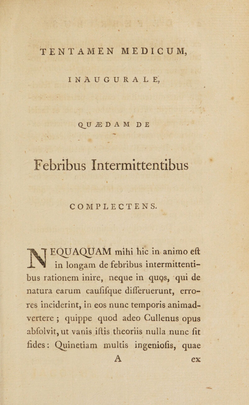 INAUGURALEj QJJ M D A M DE t < Febribus Intermittentibus i COMPLECTENS. NEQUAQUAM mihi hic in animo eft in longam de febribus intermittenti¬ bus rationem inire, neque in quqs, qui de natura earum caufifque difleruerunt, erro¬ res inciderint, in eos nunc temporis animad¬ vertere ; quippe quod adeo Cullenus opus abfolvit,ut vanis illis theoriis nulla nunc fit fides; Quinetiam multis ingeniolis, quae A ex