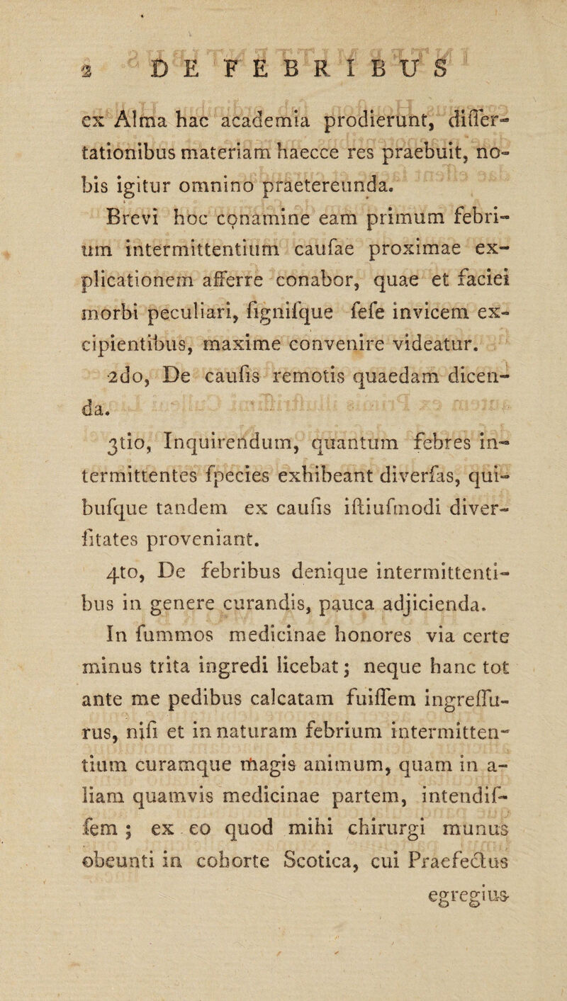 ex Alma hac academia prodierunt, differ- tationibus materiam haecce res praebuit, no¬ bis igitur omnino praetereunda. Brevi hoc conamine eam primum febri¬ um intermittentium caufae proximae ex¬ plicationem afferre conabor, quae et faciei morbi peculiari, fignifque fefe invicem ex¬ cipientibus, maxime convenire videatur. •2do, De caufis remotis quaedam dicen¬ da. 3110, Inquirendum, quantum febres in¬ termittentes fpecies exhibeant diverfas, qui- bufque tandem ex caufis iftiufmodi diver- iitates proveniant. 4to, De febribus denique intermittenti¬ bus in genere curandis, pauca adjicienda. In fummos medicinae honores via certe minus trita ingredi licebat; neque hanc tot ante me pedibus calcatam fu i flem ingreffu- rus, nifi et in naturam febrium intermitten¬ tium curamqtie magis animum, quam in a- Jiam quamvis medicinae partem, intendif- fem ; ex eo quod mihi chirurgi munus obeunti in cohorte Scotica, cui Praefectus egregius-