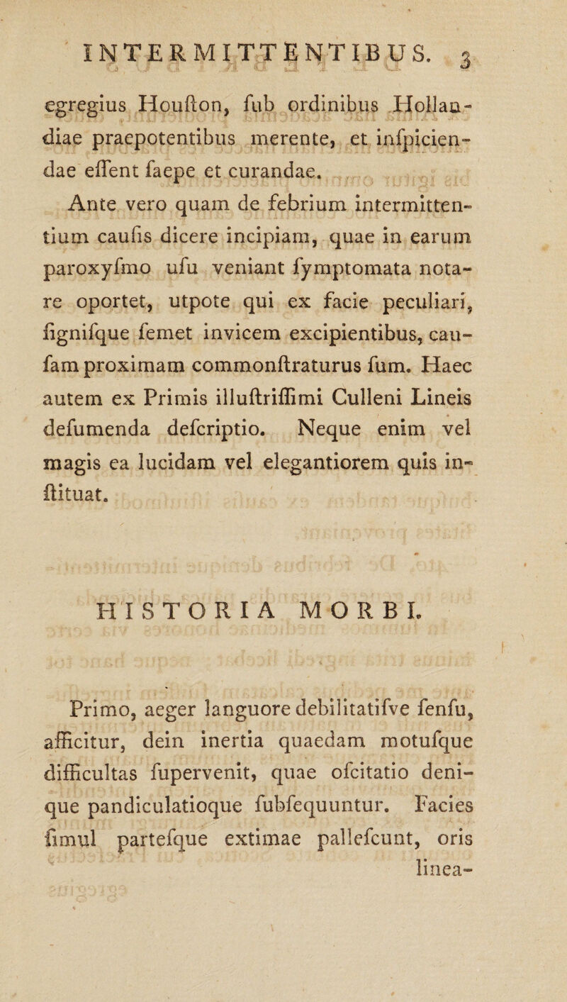 egregius Houflon, fub ordinibus Holjan- diae praepotentibus merente, et infpicien- dae effent faepe et curandae. Ante vero quam de febrium intermitten¬ tium caufis dicere incipiam, quae in earum paroxyfmo ufu veniant fymptomata nota¬ re oportet, utpote qui ex facie peculiari, fignifque femet invicem excipientibus, cau- fam proximam commonftraturus fum. Haec autem ex Primis illuftriffimi Culleni Lineis defumenda defcriptio. Neque enim vel magis ea lucidam vel elegantiorem quis in- fiituat. PII STORIA MORBI Primo, aeger languore debilitatifve fenfu, afficitur, dein inertia quaedam motufque difficultas fupervenit, quae ofcitatio deni¬ que pandiculatioque fubfequuntur. Facies fimul partefque extimae pallefcunt, oris linea-