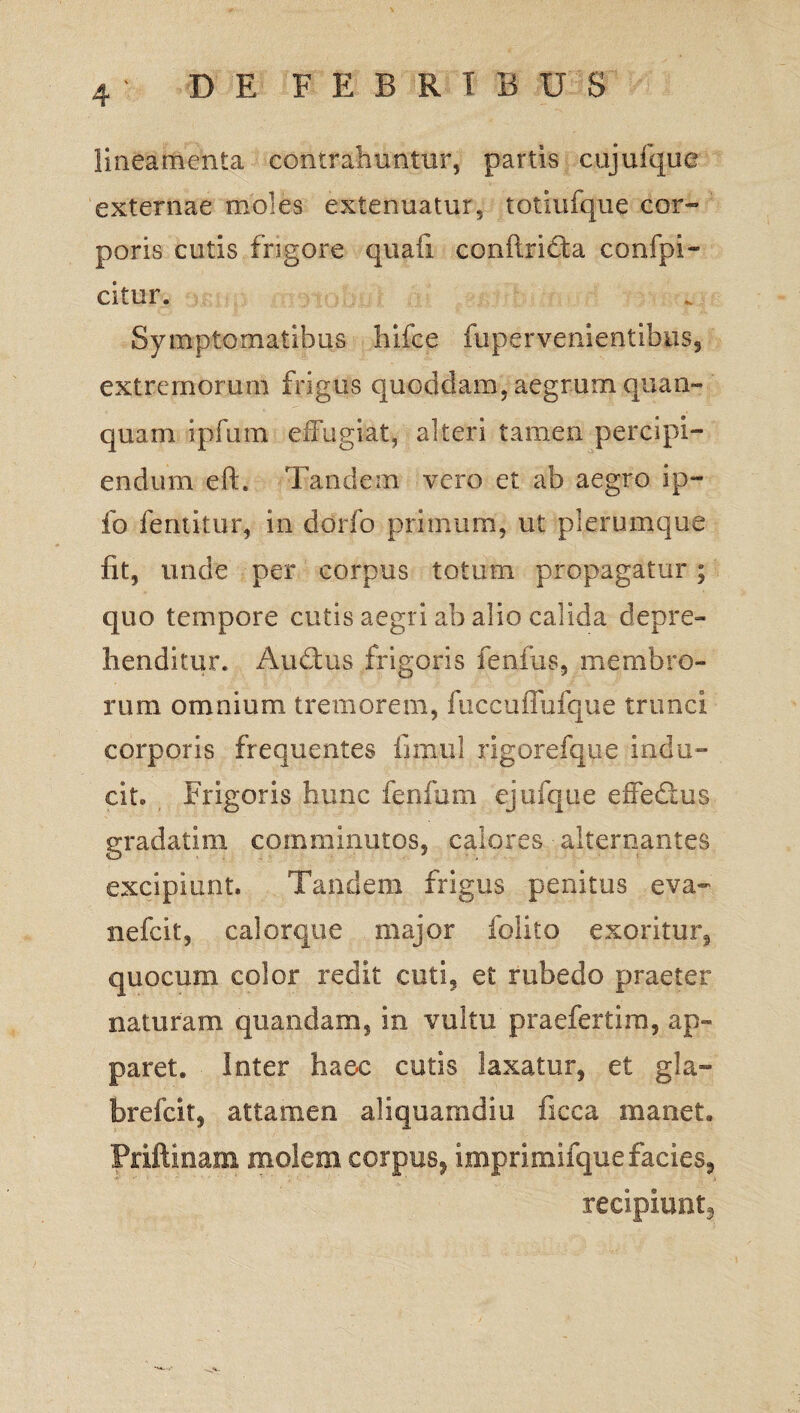 lineamenta contrahuntur, partis cujuique externae moles extenuatur, totiufque cor¬ poris cutis frigore quali conlirifta confpi- citur. Symptomatibus hifee fupervementihiis, extremorum frigus quoddam, aegrum quan» quam ipfum effugiat, alteri tamen percipi¬ endum eft. Tandem vero et ab aegro ip- fo fentitur, in dorfo primum, ut plerumque fit, unde per corpus totum propagatur; quo tempore cutis aegri ab alio calida depre¬ henditur. Au£tus frigoris fenfus, membro¬ rum omnium tremorem, fuccuffufque trunci corporis frequentes ii mu! rigorefque indu¬ cit. Frigoris hunc fenfum ejufque eifeftus gradatim comminutos, calores ■ alternantes excipiunt. Tandem frigus penitus eva- nefcit, calorque major folito exoritur, quocum color redit cuti, et rubedo praeter naturam quaedam, in vultu praefertim, ap¬ paret. Inter haec cutis laxatur, et gla- brefcit, attamen aliquamdiu iicca manet. Priftinam molem corpus, imprimifque facies, recipiunt.