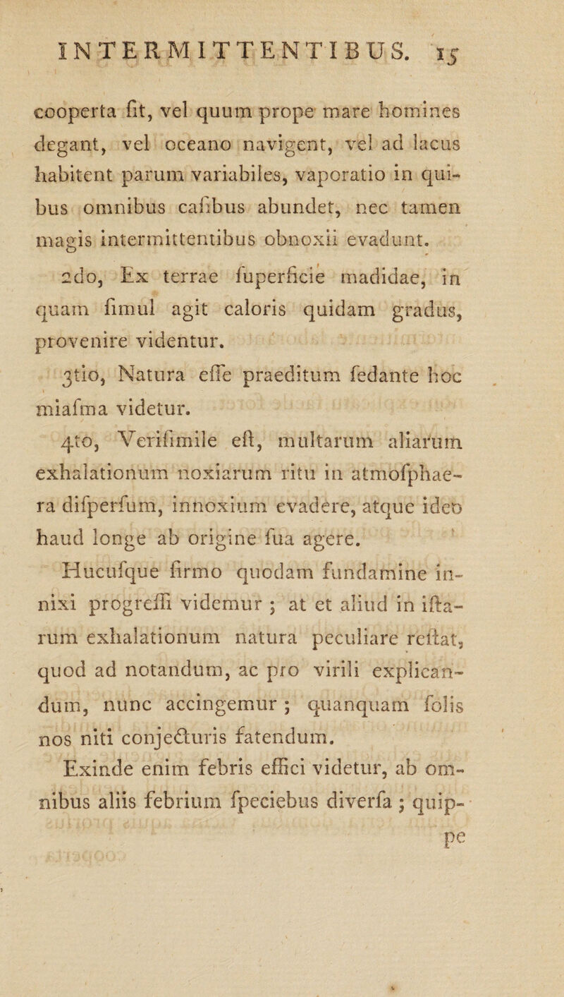 cooperta fit, vel quum prope mare homines degant, vel oceano navigent, vel ad lacus habitent parum variabiles, vaporatio in qui¬ bus omnibus cahbus abundet, nec tamen magis intermittentibus obnoxii evadunt. edo, Ex terrae fuperficie madidae, in quam fimul agit caloris quidam gradus, provenire videntur. 3tio, Natura efie praeditum fedante hoc miafma videtur. 4to, Verifimile eft, multarum aliarum exhalationum noxiarum ritu in atmofphae- ra difperfum, innoxium evadere, atque ideo haud longe ab origine fua agere. Huculque firmo quodam fundamine in¬ nixi progredi videmur ; at et aliud in ifita- rum exhalationum natura peculiare reflat, quod ad notandum, ac pro virili explican¬ dum, nunc accingemur; quanquam folis nos niti conjeduris fatendum. Exinde enim febris effici videtur, ab om¬ nibus aliis febrium fpeciebus diverfa ; quip- pe