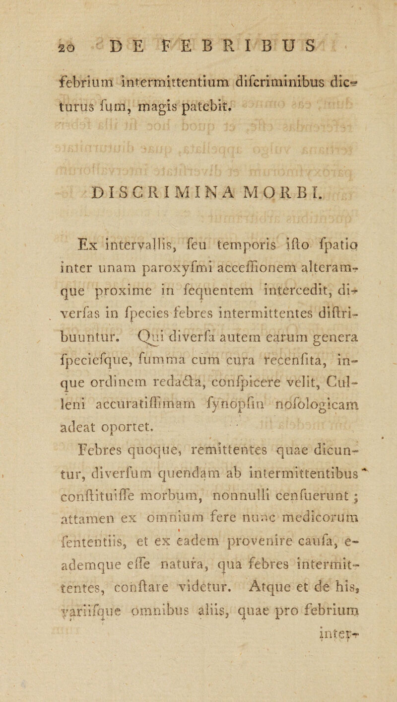 febrium intermittentium di feri mi ilibus dic-? turus fum, magis patebit. DIS GR IMI N A MORBI. Ex intervallis, feu temporis ifto fpatio inter unam paroxyfini acceffionem alteram- que proxime in fequentem intercedit, di^ verfas in fpecies febres intermittentes diftri- buuntur. Qui diverfa autem earum genera fpeciefque, fumma cum cura recenfita, in- que ordinem redada, confpicere velit, Cui- leni accuratiffiinarn fyndpfin nofologicam adeat oportet. Febres quoque, remittentes quae dicun^ tur, diverfum quendam ab intermittentibus ~ cbnftituiffe morbum, nonnulli cenfuerint; attamen ex omnium fere nunc medicorum fententiis, et ex eadem provenire caufa, e- ademque effe natura, qua febres intermit¬ tentes, conflare videtur. Atque et de Ms, yariifque omnibus aliis, quae pro febrium intere fi • ?