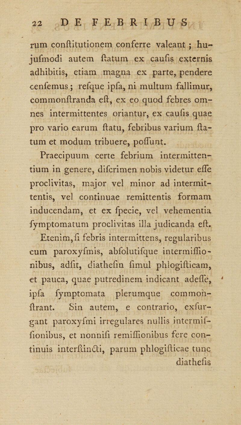 rum conftitutionem conferre valeant ; hu~ jufmodi autem ftatum ex caufis externis adhibitis, etiam magna ex parte, pendere cenfemus ; refque ipfa, ni multum fallimur, commonftranda eft, ex eo quod febres om¬ nes intermittentes oriantur, ex caufis quae pro vario earum ftatu, febribus varium fta¬ tum et modum tribuere, poflunt. Praecipuum certe febrium intermitten¬ tium in genere, difcrimen nobis videtur efle proclivitas, major vel minor ad intermit¬ tentis, vel continuae remittentis formam inducendam, et ex fpecie, vel vehementia fymptomatum proclivitas illa judicanda eft. Etenim, fi febris intermittens, regularibus cum, paroxyfmis, abfolutifque intermiflio- nibus, adfit, diathefin fimul phiogifticam, et pauca, quae putredinem indicant adefle, 4 ipfa fymptomata plerumque cornmoh- ftrant. Sin autem, e contrario, exfur- gant paroxyfmi irregulares nullis intermif- fionibus, et nonnifi remiflionibus fere con¬ tinuis interftindi, parum phlogifticae tunc diathefis