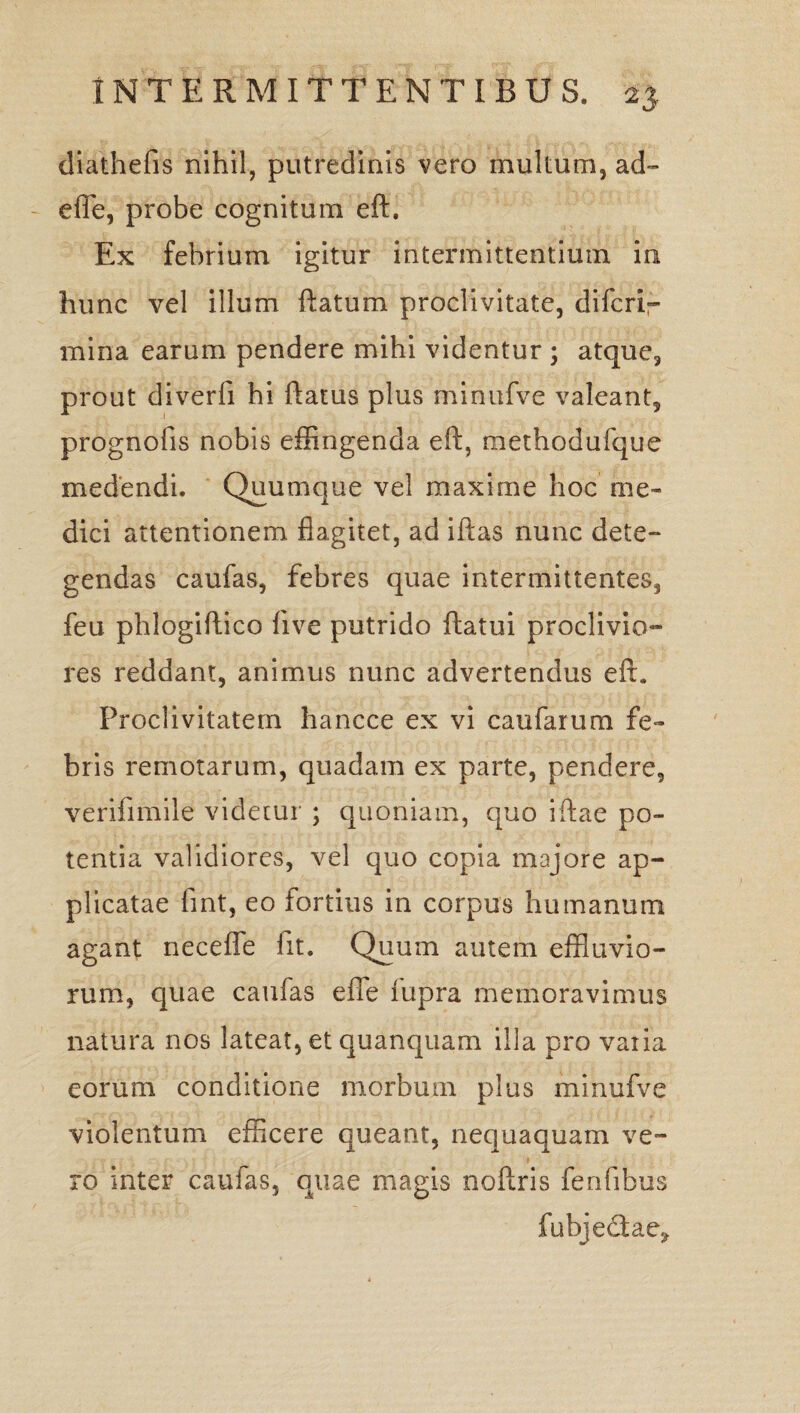 diathefis nihil, putredinis vero multum, ad~ efle, probe cognitum eft. Ex febrium igitur intermittentium in hunc vel illum ftatum proclivitate, difcrl— mina earum pendere mihi videntur ; atque, prout diverfi hi flatus plus minufve valeant, prognofis nobis effingenda eft, methodufque medendi. Quumque vel maxime hoc me¬ dici attentionem flagitet, ad iftas nunc dete¬ gendas caufas, febres quae intermittentes, feu phlogiftico live putrido ftatui proclivio¬ res reddant, animus nunc advertendus eft. Proclivitatem hancce ex vi caufarum fe¬ bris remotarum, quadam ex parte, pendere, verifimile videtur ; quoniam, quo iftae po¬ tentia validiores, vel quo copia majore ap¬ plicatae fint, eo fortius in corpus humanum agant necefle fit. Quum autem effluvio¬ rum, quae caufas efle fupra memoravimus natura nos lateat, et quanquam illa pro varia eorum conditione morbum plus minufve violentum efficere queant, nequaquam ve¬ ro inter caufas, quae magis noftris fenfibus fubjedae^