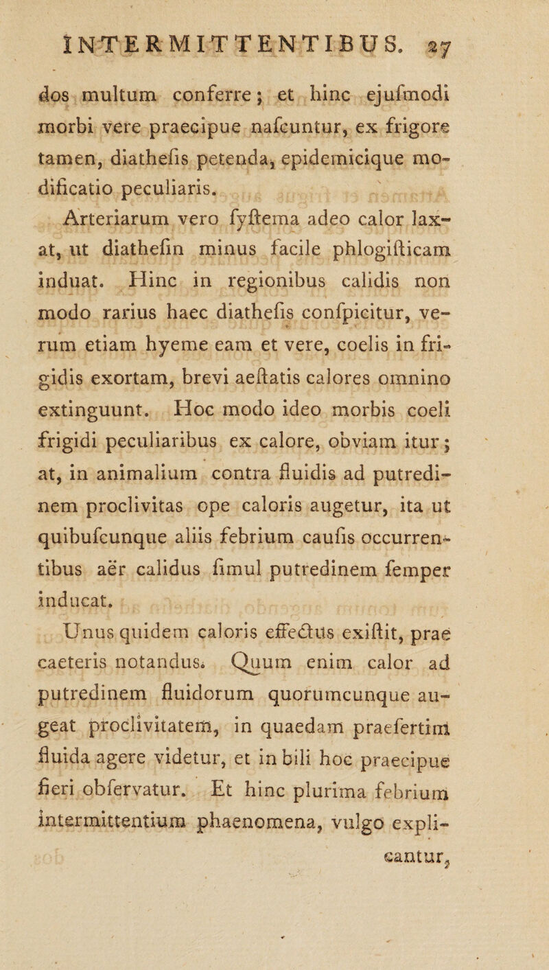 dos multum conferre; et hinc ejufmodi morbi vere praecipue nafcuntur, ex frigore tamen, diathefis petenda, epidemicique mo¬ dificatio peculiaris. Arteriarum vero fyftema adeo calor lax¬ at, ut diathefin minus facile phlogifticam induat. Hinc in regionibus calidis non modo rarius haec diathefis confpicitur, ve¬ rum etiam hyeme eam et vere, coelis in fri¬ gidis exortam, brevi aeftatis calores omnino extinguunt. Hoc modo ideo morbis coeli frigidi peculiaribus ex calore, obviam itur; at, in animalium contra fluidis ad putredi¬ nem proclivitas ope caloris augetur, ita ut quibufcunque aliis febrium caufis occurren¬ tibus aer calidus fimul putredinem femper inducat. Unus quidem caloris effedtts exiftit, prae caeteris notandus. Quum enim calor ad putredinem fluidorum quorumcunque au¬ geat proclivitatem, in quaedam praefertim fluida agere videtur, et in bili hoc praecipue fieri obfervatur. Et hinc plurima febrium intermittentium phaenomena, vulgo expli¬ cantur, £