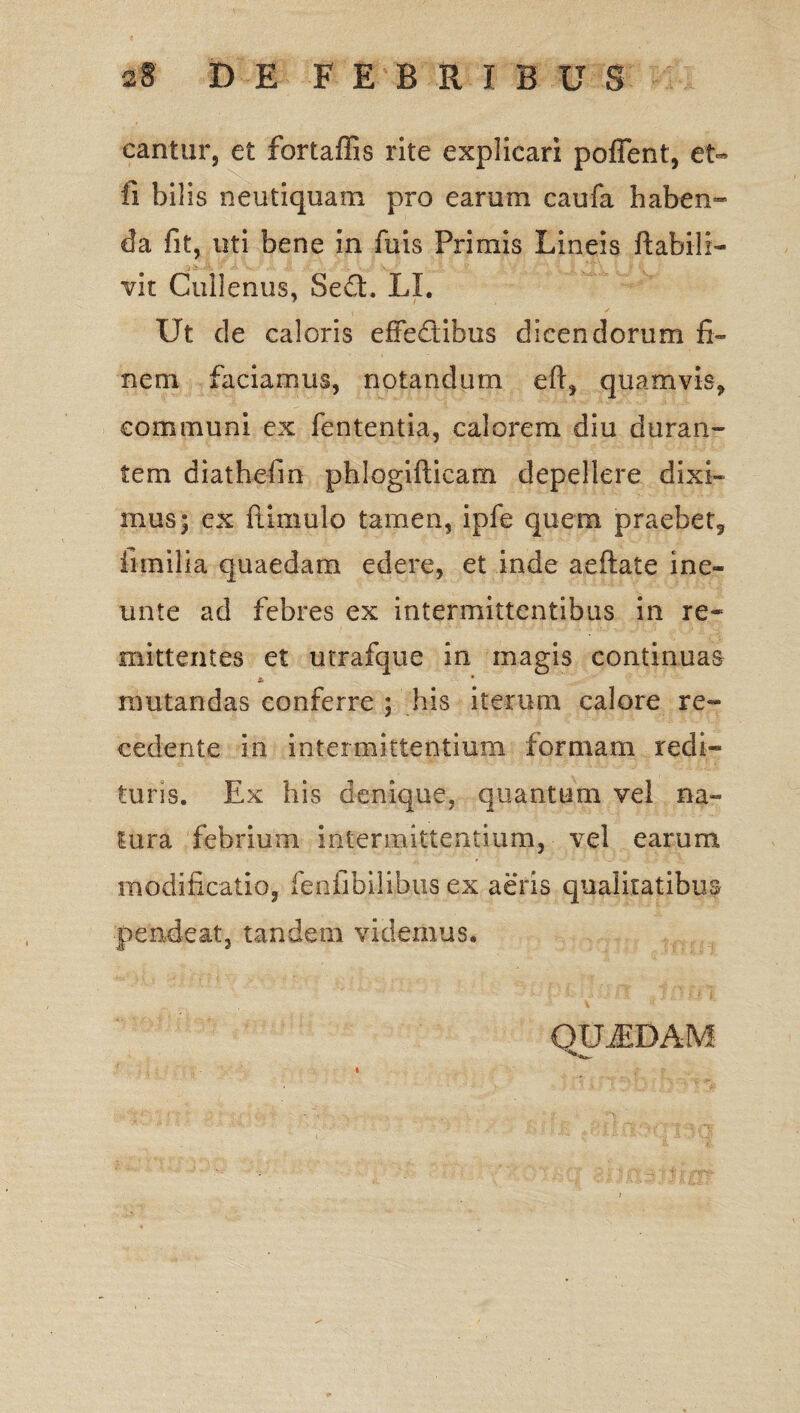 cantur, et fortaffis rite explicari pofient:, et- ii bilis neutiquam pro earum caufa haben¬ da fit, uti bene in fuis Primis Lineis flabili— vit Cullenus, Se£t. LI. Ut de caloris effedibus dicendorum fi¬ nem faciamus, notandum eft, quamvis, communi ex fententia, calorem diu duran¬ tem diathefm phlogifticam depellere dixi¬ mus; ex ftimulo tamen, ipfe quem praebet, fimilia quaedam edere, et inde aeftate ine- unte ad febres ex intermittentibus in re¬ mittentes et utrafque in magis continuas * • mutandas conferre ; his iterum calore re¬ cedente in intermittentium formam redi¬ turis. Ex his denique, quantum vel na- lura febrium intermittentium, vel earum modificatio, feniibilibus ex aeris qualitatibus pende at, tandem videmus* QUJEDAM i