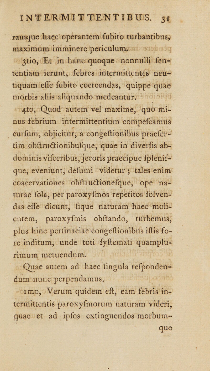 ramque haec operantem fubito turbantibus, maximum imminere periculum. 3tio, Et in hanc quoque nonnulli fen- tentiam ierunt, febres intermittentes neu- tiquam effe fubito coercendas, quippe quae morbis aliis aliquando medeantur. 4to, Quod autem vel maxime, quo mi¬ nus febrium intermittentium compefcamus curium, objicitur, a congeftionibus praefer- tim obftrudtionibufque, quae in diverfis ab¬ dominis vifceribus, jecoris praecipue fplenif- que, eveniunt, defumi videtur ; tales enim coacervationes obftrudtionefque, ope na¬ turae fola, per paroxyftnos repetitos folven- das effe dicunt, iique naturam haec moli¬ entem, paroxyfmis obftando, turbemus, plus hinc pertinaciae congeftionibus iftis fo¬ re inditum, unde toti fyftemati quam plu¬ rimum metuendum. Quae autem ad haec fi 11 gula refponden- dum nunc perpendamus. imo, Verum quidem eft, eam febris in¬ termittentis paroxyfmorum naturam videri, quae et ad ipfos extinguendos morbum¬ que