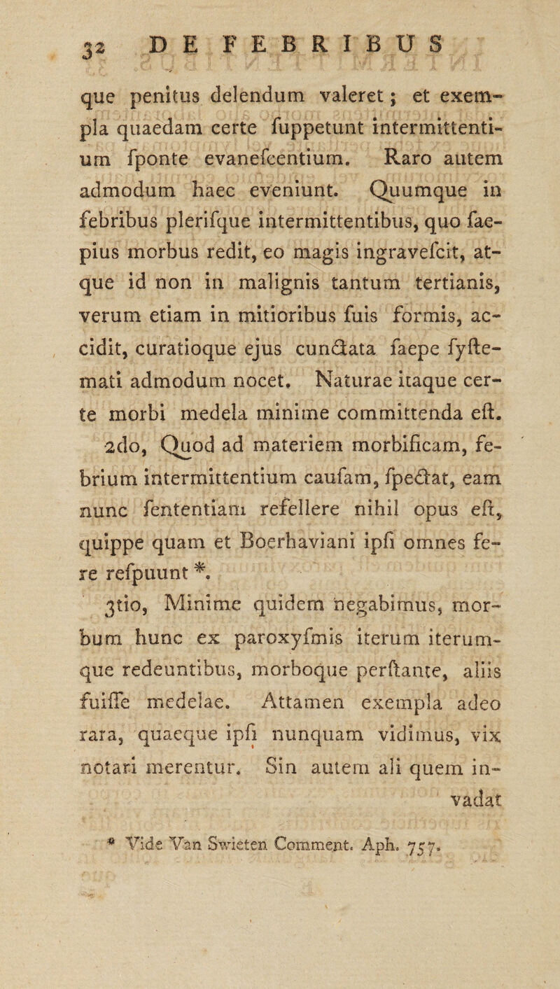 que penitus delendum valeret; et exem¬ pla quaedam certe fuppetunt intermittenti¬ um fponte evanefcentium. Raro autem admodum haec eveniunt. Quumque in febribus plerifque intermittentibus, quo fae- pius morbus redit, eo magis ingravefcit, at¬ que id non in malignis tantum tertianis, verum etiam in mitioribus fuis formis, ac¬ cidit, curatioque ejus cundata faepe fyfte- mati admodum nocet. Naturae itaque cer¬ te morbi medela minime committenda eft. 2do, Quod ad materiem morbificam, fe¬ brium intermittentium caufam, fpedat, eam nunc fententiam refellere nihil opus efi, quippe quam et Boerhaviani ipfi omnes fe¬ re refpuunt 3tio, Minime quidem 'negabimus, mor¬ bum hunc ex paroxyfmis iterum iterum- que redeuntibus, morboque perftante, aliis fuiffe medelae. Attamen exempla adeo rara, quaeque ipfi nunquam vidimus, vix notari merentur. Sin autem ali quein in¬ vadat # Vide V&n Swieten Comment. Aph. 757.