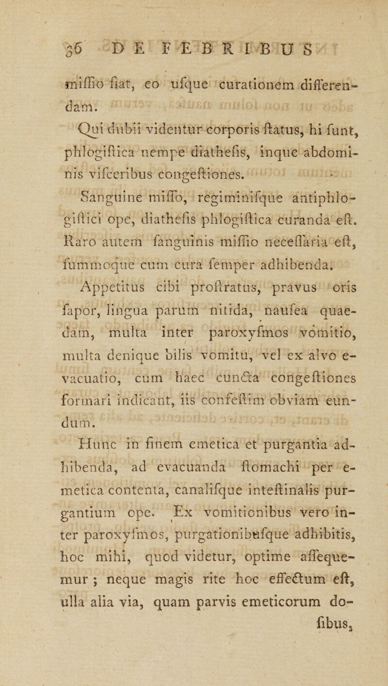 rrfiffio fiat, eo ufque curationem differen¬ dam. - Qui dubii videntur corporis ftatus, hi funt, phlogiftica nempe diatnefis, inque abdomi¬ nis v i fc eribus coneeftiones. o Sanguine miffo, regiminifque antiphlo- giftici ope, diathefis phlogiftica curanda efu Raro autem fangmnis miffio neceflaria eft* fummcque cum cura femper adhibenda» Appetitus cibi proftratus, pravus oris fapor, lingua parum nitida, naufea quae- clam, multa inter paroxyfrnos vomitio, multa denique bilis vomitu, vel ex alvo e- vacuatio, cum haec eunda congeftiones formari indicant, iis eonfeflim obviam eun¬ dum. Hunc in finem emetica et purgantia ad¬ hibenda, ad evacuanda ftomachi per e- metica contenta, canalifque inteftinalis pur¬ gantium ope. Ex vomitionibus vero in¬ ter paroxyfrnos, purgationibufque adhibitis, hoc mihi, quod videtur, optime afleque- mur ; neque magis rite hoc effeftum eft, olla alia via, quam parvis emeticorum do» fibus.