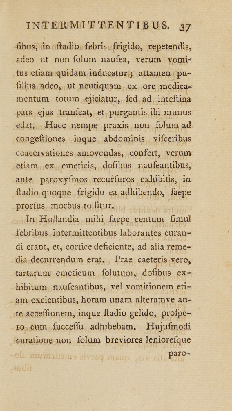 fibus, in ftadio febris frigido, repetendis, adeo ut non folum naufea, verum vomi** tus etiam quidam inducatur ; attamen pu¬ lli Ius adeo, ut neutiquam ex ore medica¬ mentum totum ejiciatur, fed ad inteftina pars ejus tranfeat, et purgantis ibi munus edat. Haec nempe praxis non folum ad congeftiones inque abdominis vifceribus coacervationes amovendas, confert, verum etiam ex emeticis, dofibus naufeantibus, ante paroxyfmos recurfuros exhibitis, in ftadio quoque frigido ea adhibendo, faepe prorfus morbus tollitur. In Hollandia mihi faepe centum fimul febribus intermittentibus laborantes curan¬ di erant, et, cortice deficiente, ad alia reme¬ dia decurrendum erat. Prae caeteris vero, tartarum emeticum folutum, dofibus ex¬ hibitum naufeantibus, vel vomitionem eti¬ am excientibus, horam unam alteramve an¬ te acceffionem, inque ftadio gelido, profpe- ro cum fuccefiii adhibebam. Hujufmodi curatione non folum breviores leniorefque paro-