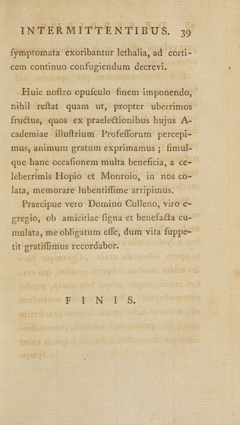 fymptomata exoribantur lethalia, ad corti¬ cem continuo confugiendum decrevi. Huic noftro opufcuio finem imponendo^ nihil reflat quam ut, propter uberrimos fruCtus, quos ex praelectionibus hujus A- cademiae illuftrium Profefforum percepi* mus, animum gratum exprimamus ; firnul- que hanc occafionem multa beneficia, a ce* leberrimis Hopio et Monroio, in nos co¬ lata, memorare lubentiflime arripimus. Praecipue vero Domino Culleno, viro e~ gregio, ob amicitiae figna et benefa&a cu¬ mulata, me obligatum efle, dum vita fuppe- tit gratiffimus recordabor, .