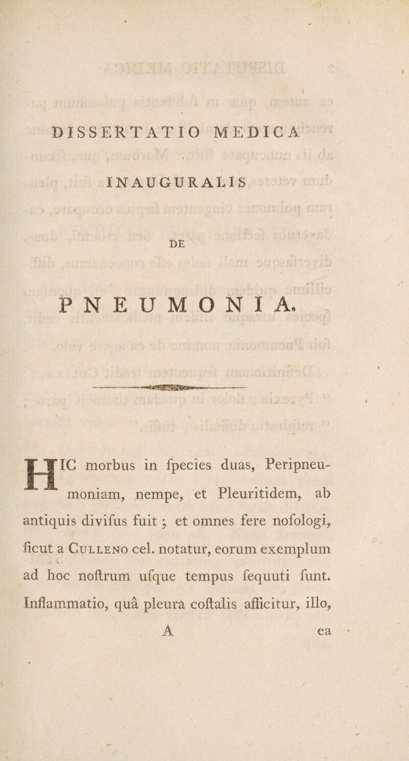 DISSERTATIO MEDICA INAUGURALIS » DE PNEUMONIA» |^¥IC morbus in fpecies duas, Peripneu- moniam, nempe, et Pleuritidem, ab antiquis divifus fuit; et omnes fere nofologi, iicut a Culleno ceL notatur, eorum exemplum ad hoc noftrum ufque tempus fequuti funt. Inflammatio, qua pleura coftalis afficitur, illo, A ea