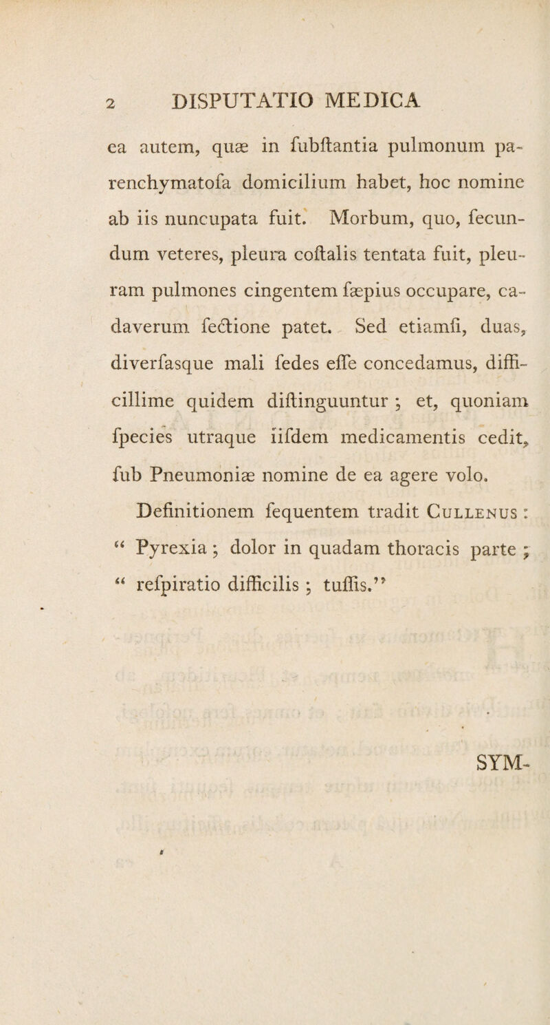 ea autem, quae in fubftantia pulmonum pa- renchymatofa domicilium habet, hoc nomine ab iis nuncupata fuit. Morbum, quo, fecun¬ dum veteres, pleura coftalis tentata fuit, pleu¬ ram pulmones cingentem faepius occupare, ca¬ daverum fectione patet. Sed etiamfi, duas, diverfasque mali fedes effe concedamus, diffi¬ cillime quidem difiinguuntur ; et, quoniam fpecies utraque iifdem medicamentis cedit* fub Pneumoniae nomine de ea agere volo. Definitionem fequentem tradit Cullenus : “ Pyrexia ; dolor in quadam thoracis parte ; “ refpiratio difficilis ; tuffis.’* SYM- i