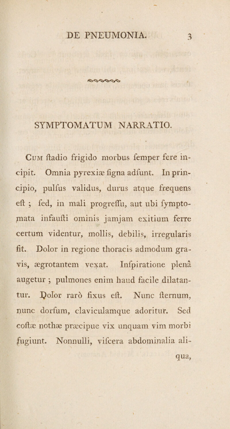 SYMPTOMATUM NARRATIO. Cum ftadio frigido morbus femper fere in¬ cipit. Omnia pyrexiae ligna adfunt. In prin¬ cipio, pullus validus, durus atque frequens eft ; fed, in mali progredu, aut ubi fyrapto¬ rii at a infaufti ominis jamjam exitium ferre certum videntur, mollis, debilis, irregularis fit. Dolor in regione thoracis admodum gra¬ vis, aegrotantem vexat. Xnfpiratione plena augetur ; pulmones enim haud facile dilatan¬ tur. I)olor raro fixus efh Nunc fternum, nunc dorfum, claviculamque adoritur. Sed collae nothae praecipue vix unquam vim morbi fugiunt. Nonnulli, vifcera abdominalia ali¬ qua,