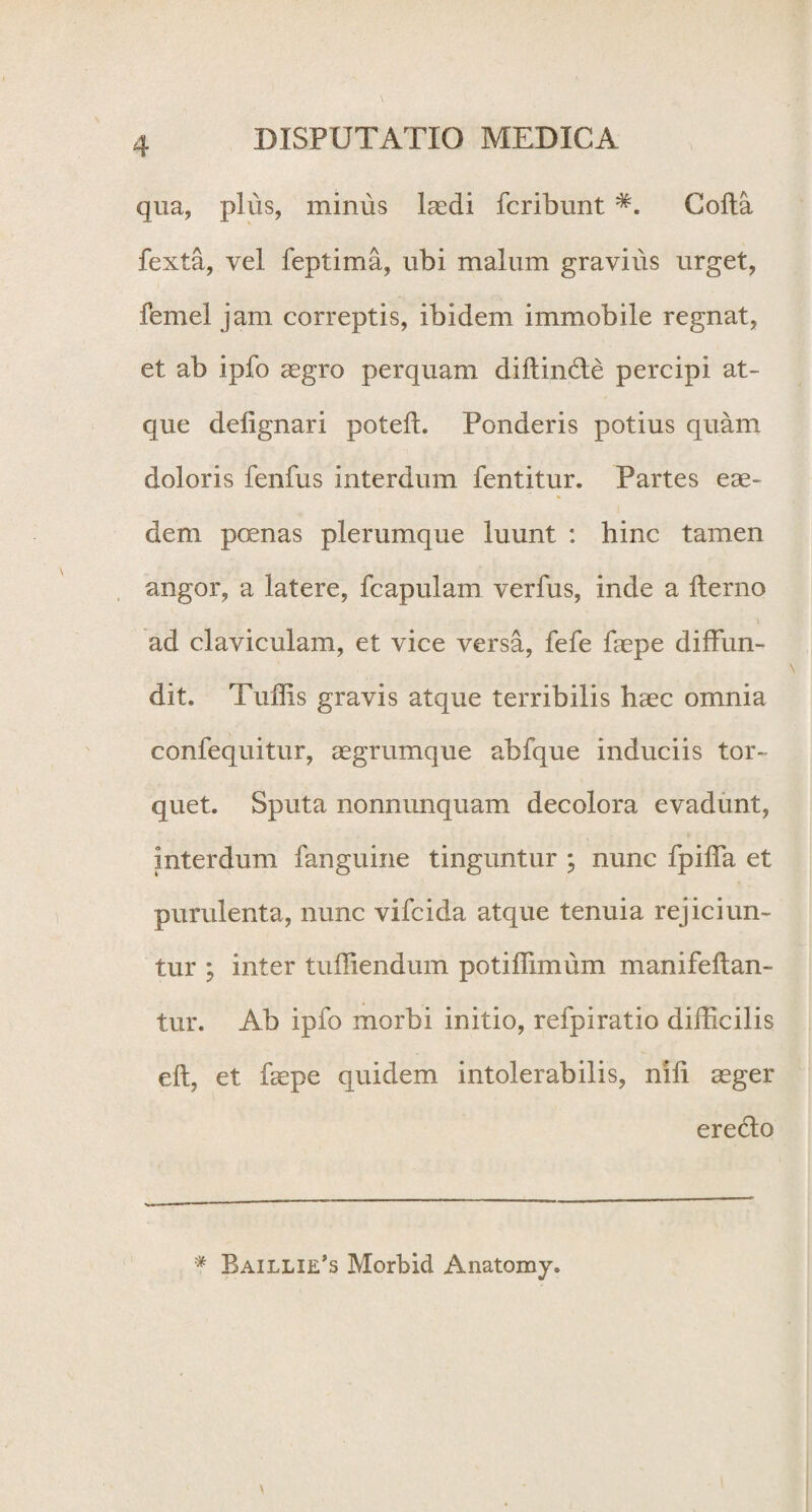 qua, plus, minus laedi fcribunt Colla fexta, vel feptima, ubi malum gravius urget, femel jam correptis, ibidem immobile regnat, et ab ipfo aegro perquam diltinde percipi at¬ que delignari poteffi Ponderis potius quam doloris fenfus interdum fentitur. Partes eae¬ dem poenas plerumque luunt : hinc tamen angor, a latere, fcapulam verius, inde a ilerno y ad claviculam, et vice versa, fefe faepe diffun¬ dit. Tuffis gravis atque terribilis haec omnia confequitur, aegrumque abfque induciis tor¬ quet. Sputa nonnunquam decolora evadunt, interdum fanguine tinguntur ; nunc fpiffa et purulenta, nunc vifcida atque tenuia rejiciun¬ tur ; inter tuffiendum potiffimum manifeftan- tur. Ab ipfo morbi initio, refpiratio difficilis ell, et faepe quidem intolerabilis, nili aeger eredo # Baillie^ Morbid Anatomy.