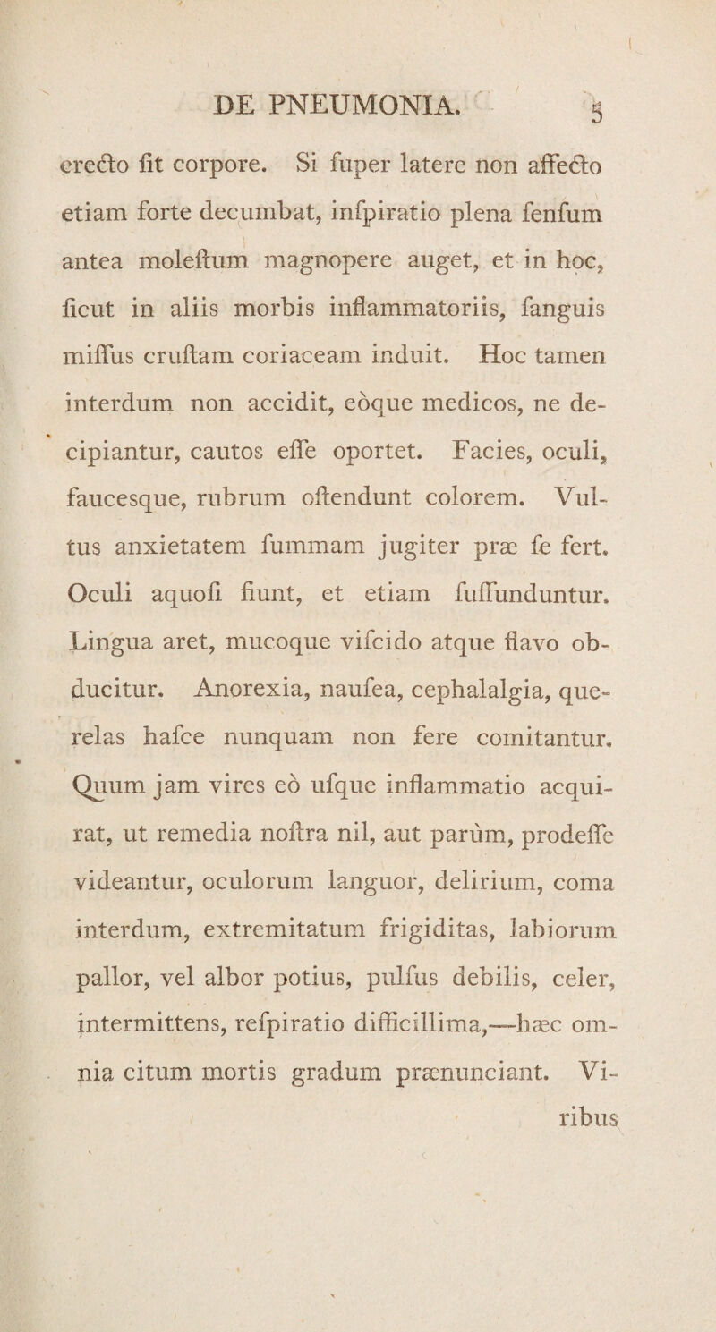 ' DE PNEUMONIA. 5 eredto fit corpore. Si fuper latere non affe&o etiam forte decumbat, infpiratio plena fenfum antea moleftum magnopere auget, et in hoc, ficut in aliis morbis inflammatoriis, fanguis miflus cruftam coriaceam induit. Hoc tamen interdum non accidit, edque medicos, ne de¬ cipiantur, cautos efle oportet. Facies, oculi, faucesque, rubrum oftendunt colorem. Vul¬ tus anxietatem fummam jugiter prae fe fert. Oculi aquofi fiunt, et etiam fuffunduntur. Lingua aret, mucoque vifcido atque flavo ob¬ ducitur. Anorexia, naufea, cephalalgia, que¬ relas hafce nunquam non fere comitantur. Quum jam vires ed ufque inflammatio acqui¬ rat, ut remedia noftra nil, aut parum, prodefle videantur, oculorum languor, delirium, coma interdum, extremitatum frigiditas, labiorum pallor, vel albor potius, pulfus debilis, celer, intermittens, refpiratio difficillima,—-haec om¬ nia citum mortis gradum praenunciant. Vi¬ ribus c