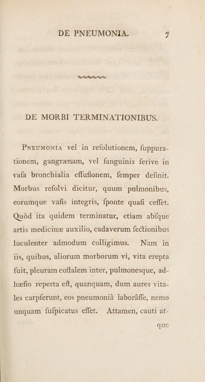 DE MORBI TERMINATIONIBUS, Pneumonia vel in refolutionem, fuppura- tionem, gangraenam, vel fanguinis feri ve in vafa bronchialia efFulionem, femper delinit. Morbus refolvi dicitur, quum pulmonibus, eorumque vafis integris, fponte quafi ceffet. Quod ita quidem terminatur, etiam abfque artis medicinae auxilio, cadaverum fedlionibus luculenter admodum colligimus. Nam in iis, quibus, aliorum morborum vi, vita erepta fuit, pleuram coltalem inter, pulmonesque, ad~ haelio reperta eft, quanquam, dum aures vita¬ les carpferunt, eos pneumonia laboraffe, nemo unquam fufpicatus effet. Attamen, cauti at¬ que