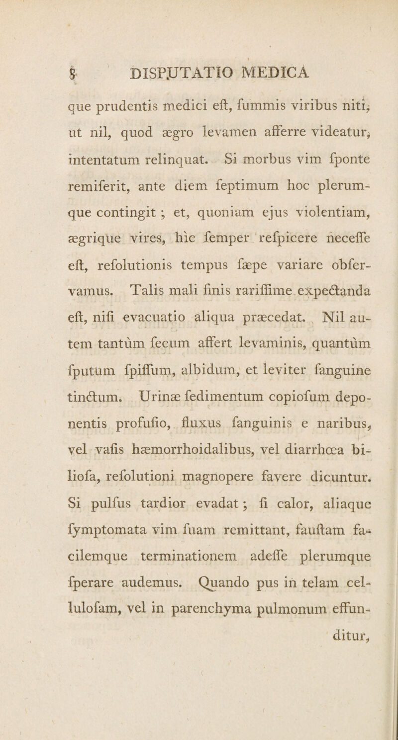 1 s DISP.UTATIO MEDICA que prudentis medici eft, fummis viribus niti* ut nil, quod aegro levamen afferre videatur* intentatum relinquat. Si morbus vim fponte remiferit, ante diem feptimum hoc plerum¬ que contingit ; et, quoniam ejus violentiam* aegrique vires, hic femper refpicere neceffe eft, refolutionis tempus faepe variare obfer- vanius. Talis mali finis rariffime expedtanda eft, nifi evacuatio aliqua praecedat. Nil au¬ tem tantum fecum affert levaminis, quantum fputum fpiffum, albidum, et leviter fanguine tindtum. Urinae fedimentum copiofum depo¬ nentis profufio, fluxus fanguinis e naribus, vel vafis haemorrhoidalibus, vel diarrhoea bi- liofa, refolutioni magnopere favere dicuntur. Si pulfus tardior evadat; fi calor, aliaque fymptomata vim fuam remittant, fauftam fa- cilemque terminationem adeffe plerumque fperare audemus. Quando pus in telam cel- lulofam, vel in parenchyma pulmonum effun¬ ditur,