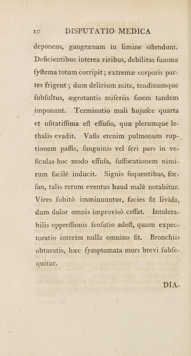 deponens, gangraenam in limine offendunt. Deficientibus interea viribus, debilitas fumma fyftema totum corripit; extremae corporis par¬ tes frigent; dum delirium mite, tendinumque fubfultus, aegrotantis miferiis finem tandem imponunt. Terminatio mali hujufce quarta et ufitatiffima efl effufio, quae plerumque le- thalis evadit. Vafis etenim pulmonum rup¬ tionem pallis, fanguinis vel feri pars in ve- liculas hoc modo effufa, fuffocationem nimi¬ rum facile inducit. Signis fequentibus, for- fan, talis rerum eventus haud male notabitur. Vires fubito imminuuntur, facies fit livida, dum dolor omnis improviso cefiat. Intolera¬ bilis opprefiionis fenfatio adeft, quum expec- toratio interim nulla omnino fit. Bronchiis obturatis, haec fymptomata mors brevi fubfe- quitur. DIA-