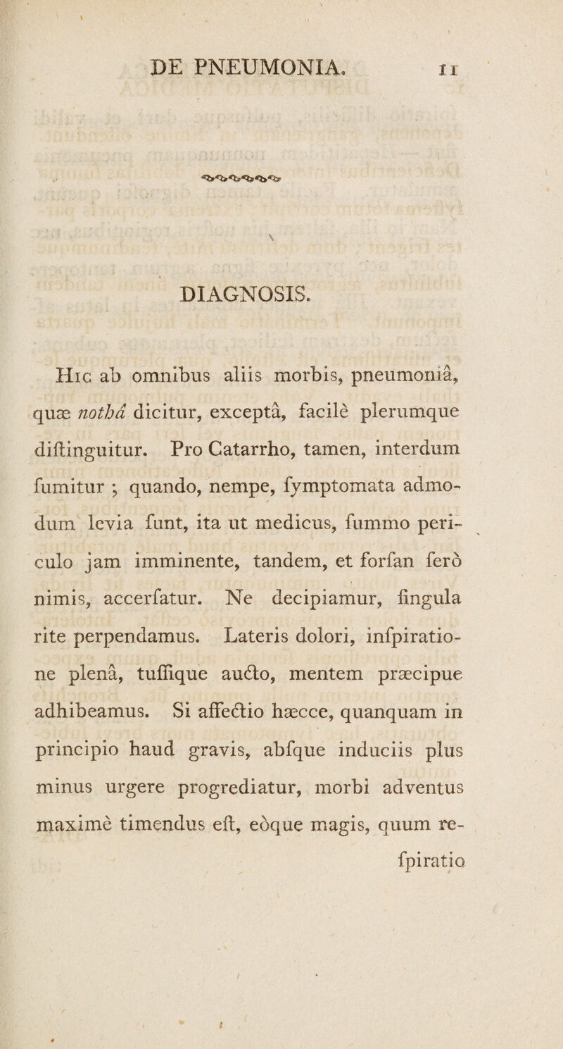 \ DIAGNOSIS. Hic ab omnibus aliis morbis, pneumonia, quas notha dicitur, excepta, facile plerumque dillinguitur. Pro Catarrho, tamen, interdum fumitur ; quando, nempe, fymptomata admo¬ dum levia funt, ita ut medicus, fummo peri¬ culo jam imminente, tandem, et forfan fero nimis, accerfatur. Ne decipiamur, lingula rite perpendamus. Lateris dolori, infpiratio- ne plena, tuffique au6lo, mentem praecipue adhibeamus. Si affe£lio haecce, quanquam in principio haud gravis, abfque induciis plus minus urgere progrediatur, morbi adventus maxime timendus eft, eoque magis, quum re- fpiratio {