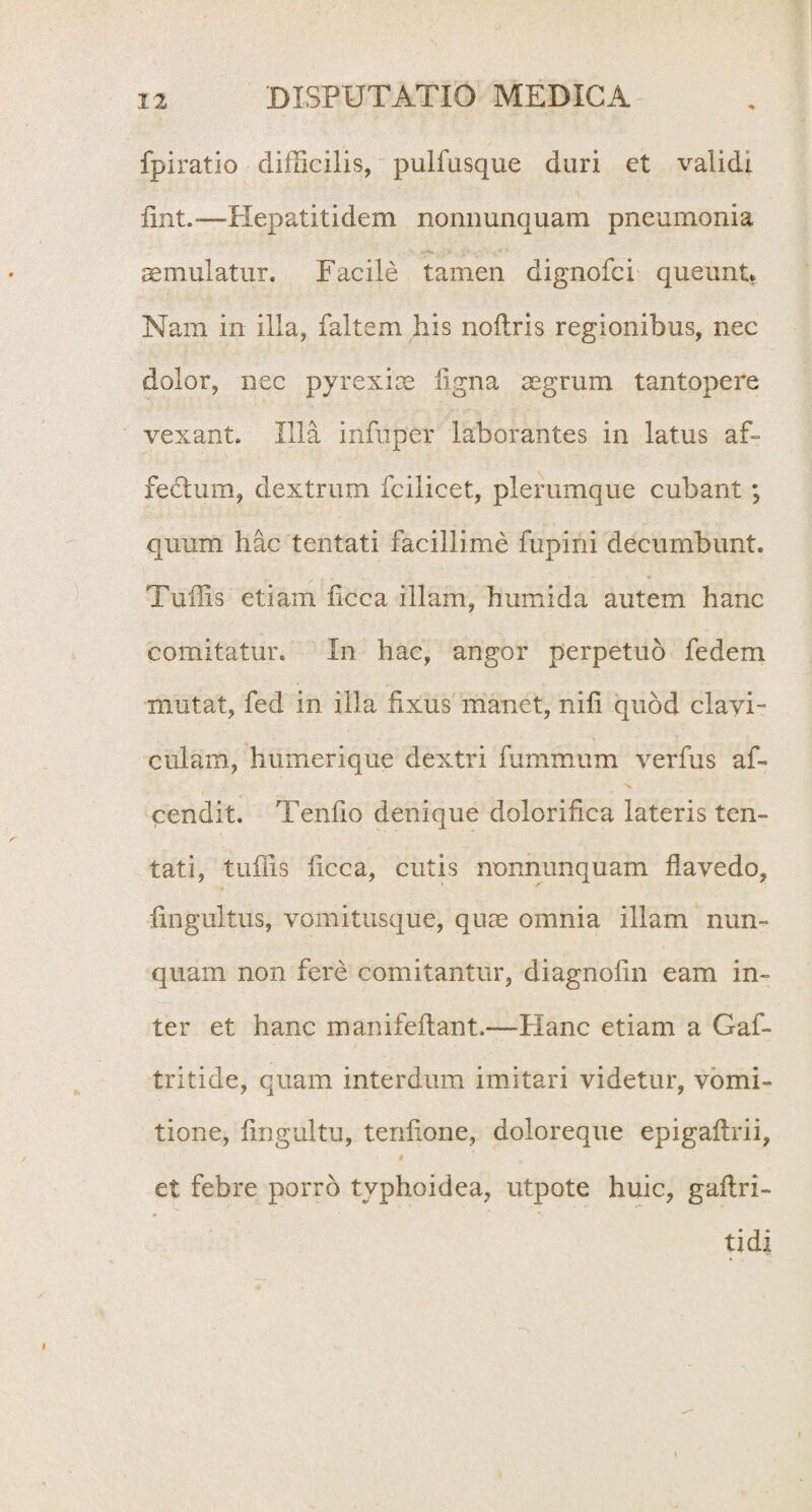 fpiratio difficilis, pulfusque duri et validi fint.-—Hepatitidem nonnunquam pneumonia cernulatur. Facile tamen dignofci queunt. Nam in illa, faltem his noftris regionibus, nec dolor, nec pyrexiae ligna aegrum tantopere vexant. Illa infuper laborantes in latus af- fedhim, dextrum fcilicet, plerumque cubant ; quum hac tentati facillime fupini decumbunt. Tuffis etiam licca illam, humi da autem hanc comitatur. In hac, angor perpetuo fedem mutat, fed in illa fixus manet, nifi quod clavi¬ culam, humerique dextri fummum verfus af- cendit. Tenfio denique dolorifica lateris ten¬ tati, tuffis ficca, cutis nonnunquam flavedo, fingultus, vomitusque, quae omnia illam nun¬ quam non fere comitantur, diagnofin eam in¬ ter et hanc manifeftant.—Hanc etiam a Gaf- tritide, quam interdum imitari videtur, vomi¬ tione, fingultu, terifione, doloreque epigaltrii, i et febre porro typhoidea, utpote huic, gaftri- tidi