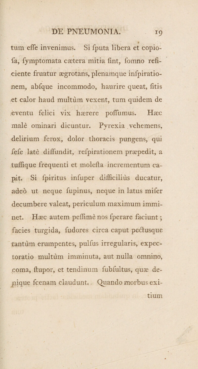) DE PNEUMONIA. 19 * • - 4 tum effe invenimus. Si fputa libera et copio- ■■ / fa, fymptomata caetera mitia fint, fomno refi¬ ciente fruatur aegrotans, plenamque infpiratio- nem, abfque incommodo, haurire queat, litis et calor haud multum vexent, tum quidem de eventu felici vix haerere poflumus. Haec male ominari dicuntur. Pyrexia vehemens, delirium ferox, dolor thoracis pungens, qui fefe late diffundit, refpirationem praepedit, a tufiique frequenti et molefta incrementum ca¬ pit. Si fpiritus infuper difficilius ducatur, adeo ut neque fupinus, neque in latus mi fer decumbere valeat, periculum maximum immi¬ net. Haec autem peiTime nos fperare faciunt; facies turgida, fudores circa caput pedtusque tantum erumpentes, pulfus irregularis, expec- toratio multum imminuta, aut nulla omnino, coma, flupor, et tendinum fubfultus, quae de¬ nique fcenam claudunt. - Quando morbus exi¬