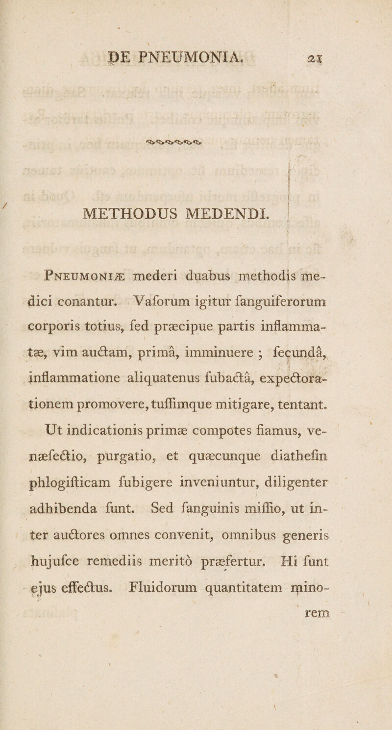 '• - - t METHODUS MEDENDI, j Pneumonije mederi duabus methodis me» dici conantur. Yaforum igitur fanguiferorum corporis totius, fed praecipue partis inflamma¬ tae, vim au&am, prima, imminuere ; fecunda, J inflammatione aliquatenus fubaHa, expedtora- tionem promovere, tuffimque mitigare, tentant. Ut indicationis primae compotes fiamus, ve- naefedtio, purgatio, et quaecunque diathefin phlogifticam fubigere inveniuntur, diligenter adhibenda funt. Sed fanguinis miffio, ut in» ter audtores omnes convenit, omnibus generis hujufce remediis merito praefertur. Hi funt ejus effe&us. Fluidorum quantitatem mino rem