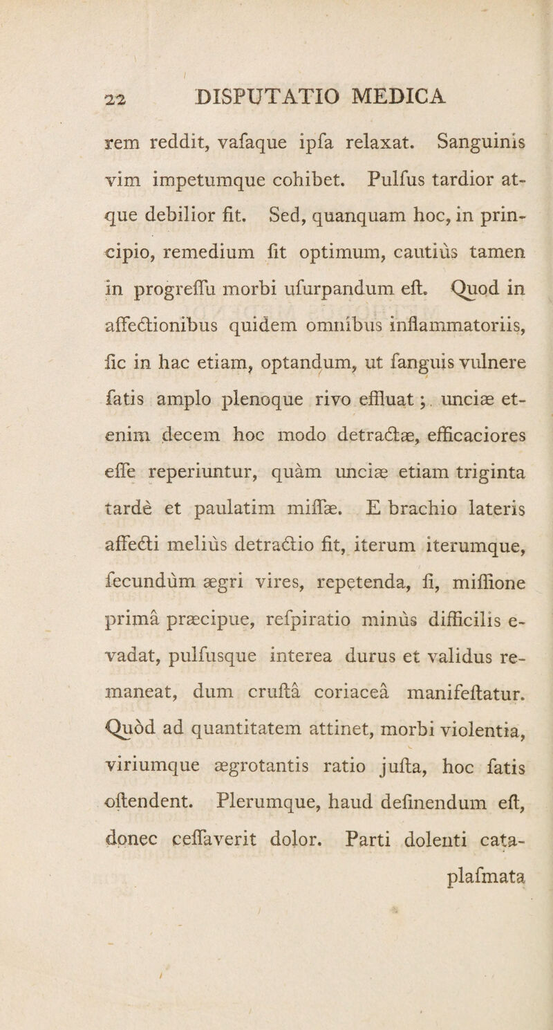 rem reddit, vafaque ipfa relaxat. Sanguinis vim impetumque collibet. Pulfus tardior at¬ que debilior fit. Sed, quanquam hoc, in prin¬ cipio, remedium fit optimum, cautius tamen in progreflu morbi ufurpandum eft. Quod in aftediionibus quidem omnibus inflammatoriis, fic in hac etiam, optandum, ut fanguis vulnere fatis amplo plenoque rivo effluat; unciae et¬ enim decem hoc modo detradlae, efficaciores efle reperiuntur, quam unciae etiam triginta tarde et paulatim miffle. E brachio lateris affedli melius detradrio fit, iterum iterumque, fecundum aegri vires, repetenda, fi, miffione prima praecipue, refpiratio minus difficilis e- vadat, pulfusque interea durus et validus re¬ maneat, dum cruda coriacea manifeftatur. Quod ad quantitatem attinet, morbi violentia, viriumque aegrotantis ratio jufta, hoc fatis oftendent. Plerumque, haud definendum eft, donec ceftaverit dolor. Parti dolenti cata- plafmata i