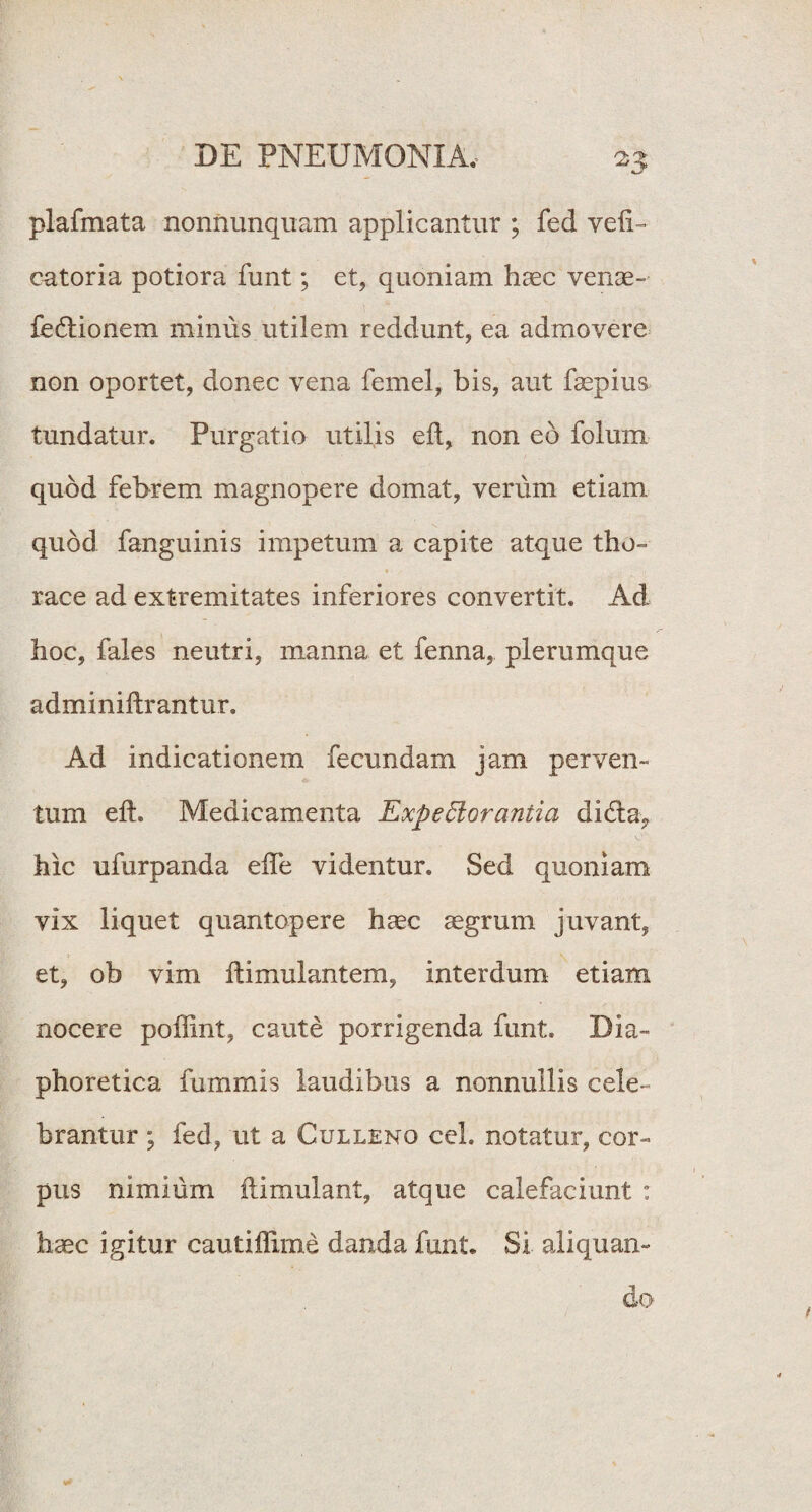 plafmata nonnunquam applicantur ; fed veli- catoria potiora funt; et, quoniam haec venae- fe&ionem minus utilem reddunt, ea admovere non oportet, donec vena femel, bis, aut faepius tundatur. Purgatio utilis eft, non eo folum quod febrem magnopere domat, verum etiam quod fanguinis impetum a capite atque tho¬ race ad extremitates inferiores convertit. Ad hoc, fales neutri, manna et fenna, plerumque adminiftrantur. Ad indicationem fecundam jam perven¬ tum eih Medicamenta Expectorantia difta, hic ufurpanda elfe videntur. Sed quoniam vix liquet quantopere haec aegrum juvant, et, ob vim ftimulantem, interdum etiam nocere poffint, caute porrigenda funt. Dia¬ phoretica fummis laudibus a nonnullis cele¬ brantur ; fed, ut a Culleno ceh notatur, cor¬ pus nimium ftimulant, atque calefaciunt : haec igitur cautiffime danda funt. Si aliquan¬ do