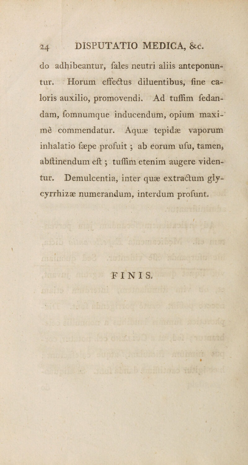 do adhibeantur, fales neutri aliis anteponun¬ tur. Horum effedus diluentibus, line ca¬ loris auxilio, promovendi. Ad tuffim fedan- dam, fomnumque inducendum, opium maxi¬ me commendatur. Aquae tepidae vaporum inhalatio faepe profuit ; ab eorum ufu, tamen, abffcincndum eft ; tuffim etenim augere viden¬ tur. Demulcentia, inter quae extradum gly- cyrrhizae numerandum, interdum profunt. F INIS. »
