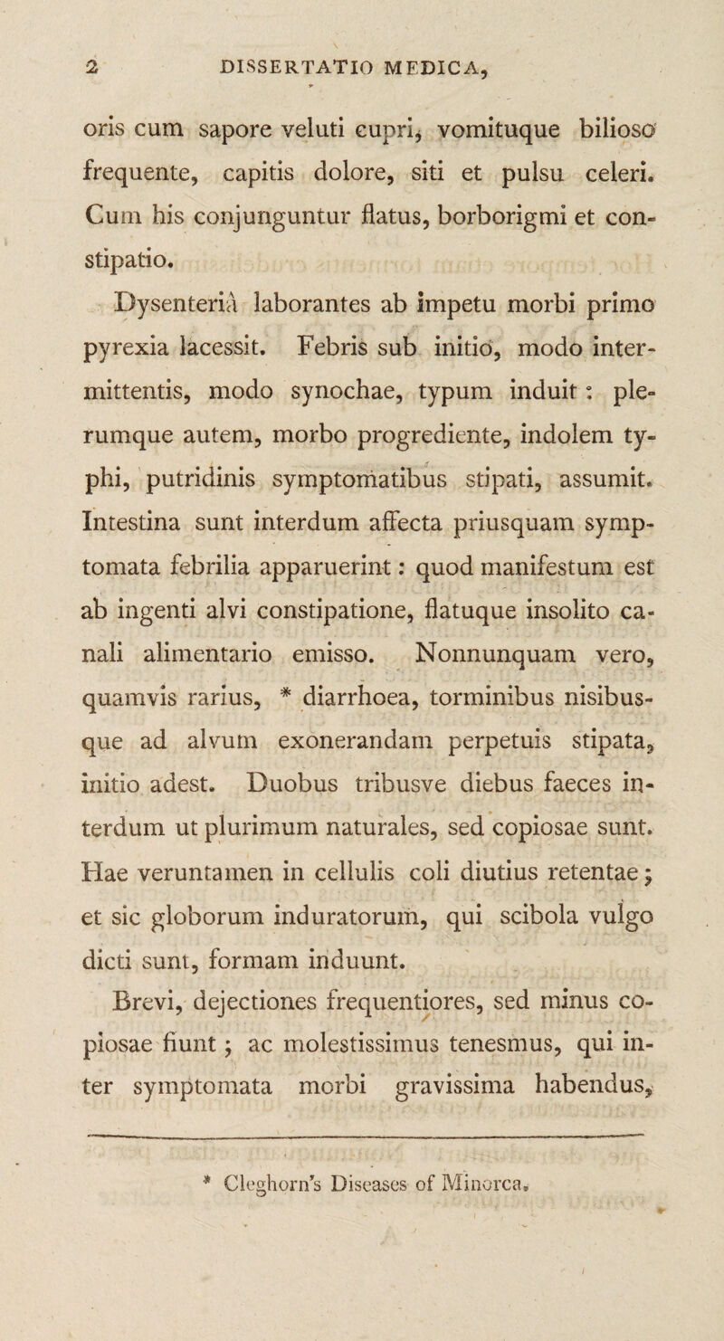 oris cum sapore veluti cupri, vomituque bilioso frequente, capitis dolore, siti et pulsu celeri. Cum his conjunguntur flatus, borborigmi et con¬ stipatio. Dysenteria laborantes ab impetu morbi primo pyrexia lacessit. Febris sub initio, modo inter¬ mittentis, modo synochae, typum induit: ple¬ rumque autem, morbo progrediente, indolem ty¬ phi, putridinis symptomatibus stipati, assumit. Intestina sunt interdum affecta priusquam symp¬ tomata febrilia apparuerint: quod manifestum est ab ingenti alvi constipatione, flatuque insolito ca¬ nali alimentario emisso. Nonnunquam vero, quamvis rarius, * diarrhoea, torminibus nisibus¬ que ad alvum exonerandam perpetuis stipata, initio adest. Duobus tribusve diebus faeces in¬ terdum ut plurimum naturales, sed copiosae sunt. Hae veruntamen in cellulis coli diutius retentae; et sic globorum induratorum, qui scibola vulgo dicti sunt, formam induunt. Brevi, dejectiones frequentiores, sed minus co¬ piosae fiunt; ac molestissimus tenesmus, qui in¬ ter symptomata morbi gravissima habendus. * CleghoriTs Diseases of Minorca,