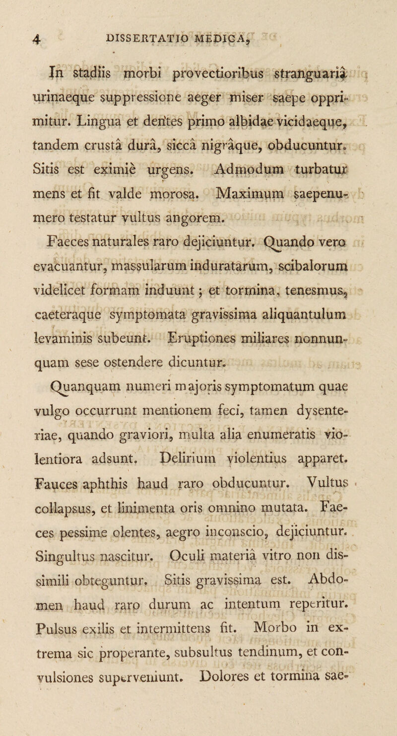 In stadiis morbi provectioribus stranguari^ urinaeque suppressione aeger miser saepe oppri¬ mitur. Lingua et derites primo albidae vicidaeque, tandem crusta dura, sicca nigraque, obducuntur. Sitis est eximie urgens. Admodum turbatur mens et fit valde morosa. Maximum saepenu- mero testatur vultus angorem. Faeces naturales raro dejiciuntur. Quando vero evacuantur, massularum induratarum, scibalorum videlicet formam induunt; et tormina, tenesmus, caeteraque symptomata gravissima aliquantulum levaminis subeunt. Eruptiones miliares nonnum quam sese ostendere dicuntur. Quanquam numeri majoris symptomatum quae vulgo occurrunt mentionem feci, tamen dysente¬ riae, quando graviori, multa alia enumeratis vio¬ lentiora adsunt. Delirium violentius apparet. Fauces aphthis haud raro obducuntur. Vultus collapsus, et linimenta oris omnino mutata. Fae¬ ces pessime olentes, aegro incouscio, dejiciuntur. Singultus nascitur. Oculi materia vitro non dis¬ simili obteguntur. Sitis gravissima est. Abdo¬ men haud raro durum ac intentum reperitur. Pulsus exilis et intermittens fit. Morbo in ex¬ trema sic properante, subsultus tendinum, et con¬ vulsiones superveniunt. Dolores et tormina sae-