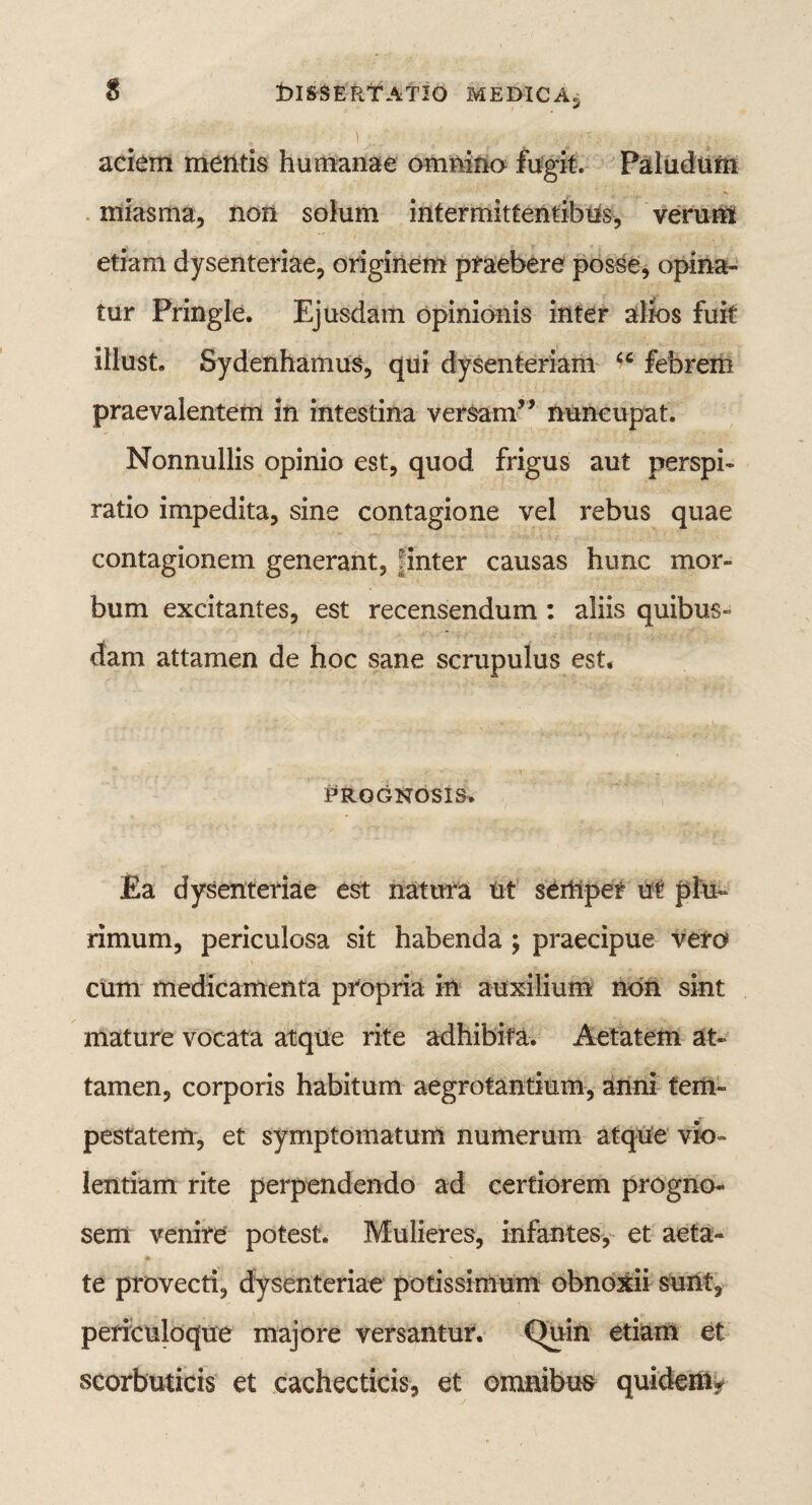 aciem mentis humanae omnino fugit. Paludum miasrna, non solum intermittentibus, verum etiam dysenteriae, originem praebere posse, opina¬ tur Pringle. Ejusdam opinionis inter alios fuit illust. Sydenhamus, qui dysenteriam u febrem praevalentem in intestina versam” nuncupat. Nonnullis opinio est, quod frigus aut perspi- ratio impedita, sine contagione vel rebus quae contagionem generant, : inter causas hunc mor¬ bum excitantes, est recensendum : aliis quibus¬ dam attamen de hoc sane scrupulus est. Prognosis. Ea dysenteriae est natura ut seiftpet ut plu¬ rimum, periculosa sit habenda ; praecipue vero cum medicamenta propria in auxilium non sint mature vocata atque rite adhibita. Aetatem at¬ tamen, corporis habitum aegrotantium, anni tem¬ pestatem, et symptomatum numerum atque vio¬ lentiam rite perpendendo ad certiorem progno¬ sem venire potest. Mulieres, infantes, et aeta¬ te provecti, dysenteriae potissimum obnoxii sunt, periculoque majore versantur. Quin etiam et scorbuticis et cachecticis, et omnibus quidem»