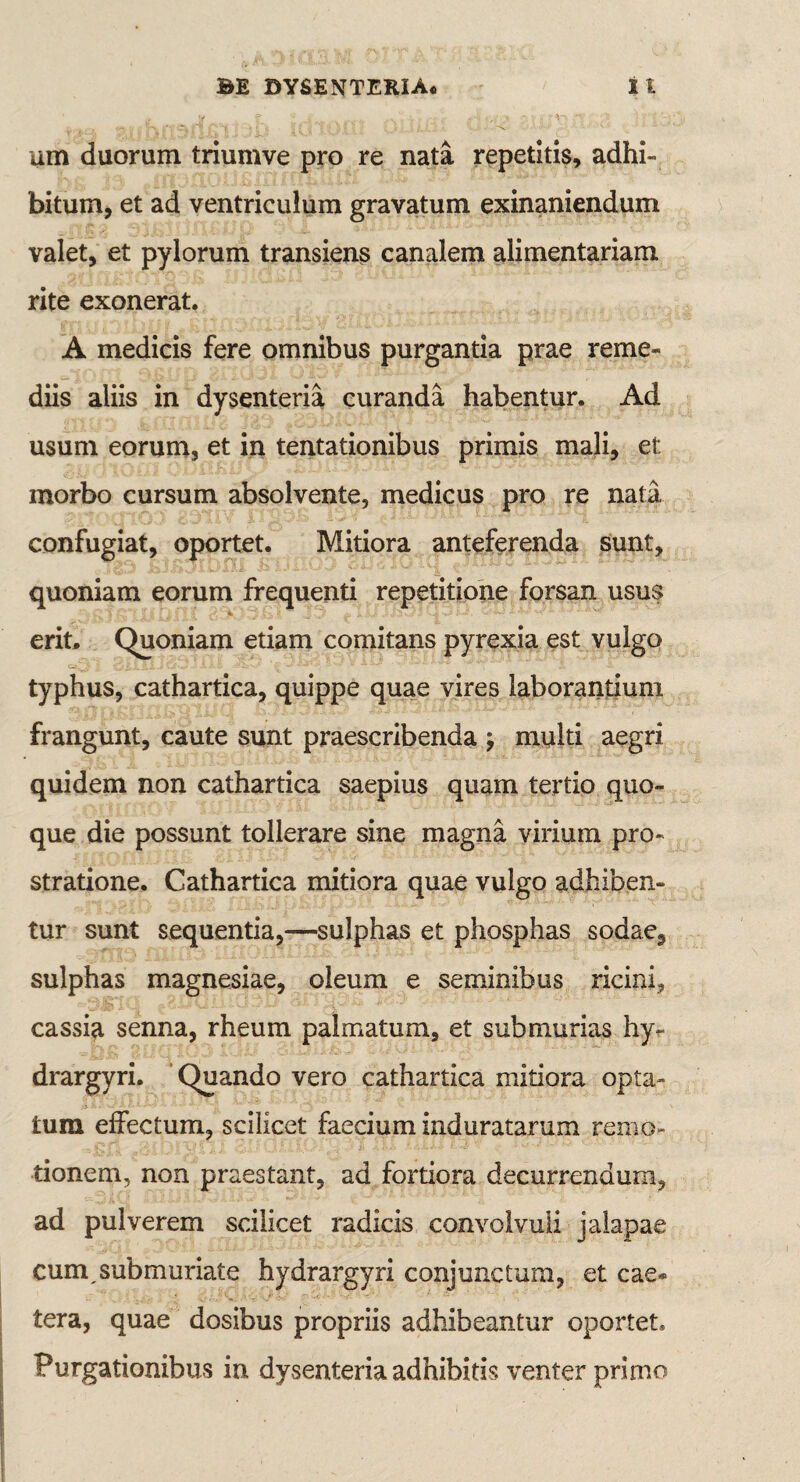 um duorum triumve pro re nata repetitis, adhi¬ bitum, et ad ventriculum gravatum exinaniendum valet, et pylorum transiens canalem alimentariam rite exonerat. A medicis fere omnibus purgantia prae reme¬ diis aliis in dysenteria curanda habentur. Ad usum eorum, et in tentationibus primis mali, et: morbo cursum absolvente, medicus pro re nata confugiat, oportet. Mitiora anteferenda sunt, quoniam eorum frequenti repetitione forsan usus erit. Quoniam etiam comitans pyrexia est vulgo typhus, cathartica, quippe quae vires laborantium frangunt, caute sunt praescribenda ; multi aegri quidem non cathartica saepius quam tertio quo¬ que die possunt tollerare sine magna virium pro¬ stratione. Cathartica mitiora quae vulgo adhiben¬ tur sunt sequentia,—sulphas et phosphas sodae, sulphas magnesiae, oleum e seminibus ricini, cassia senna, rheum palmatum, et submurias hy- drargyri. Quando vero cathartica mitiora opta¬ tum effectum, scilicet faecium induratarum remo¬ tionem, non praestant, ad fortiora decurrendum, ad pulverem scilicet radicis convolvuli jalapae cumsubmuriate hydrargyri conjunctum, et cae* tera, quae dosibus propriis adhibeantur oportet. Purgationibus in dysenteria adhibitis venter primo