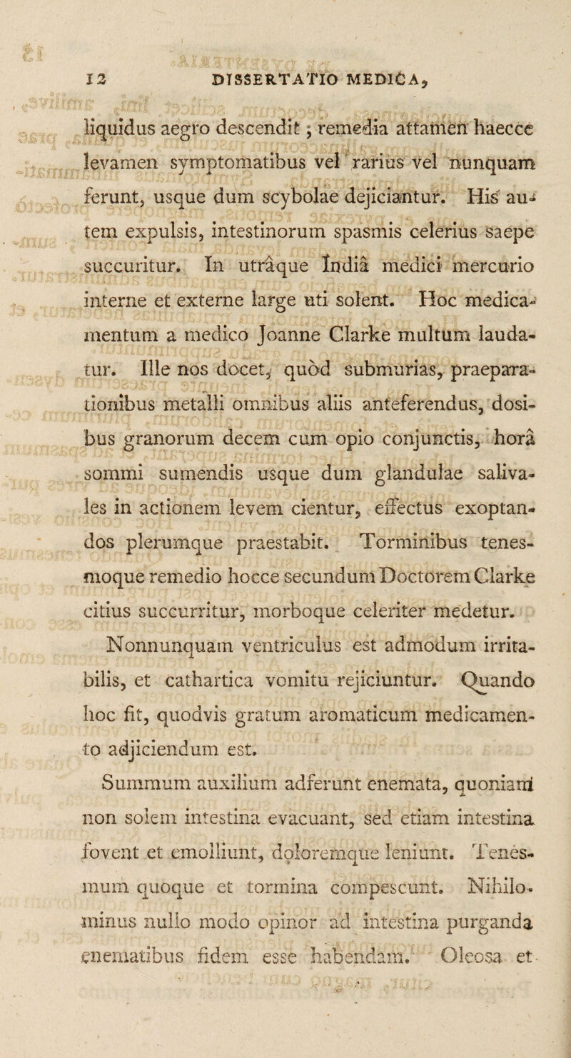 liquidus aegro descendit, remedia attamen haecce levamen symptomatibus vel rarius vel nunquam ferunt, usque dum scybolae dejiciantur. His au¬ tem expulsis, intestinorum spasmis celerius saepe succuritur. In utrique India medici mercurio interne et externe large uti solerxt. Hoc medica¬ mentum a medico Joanne Clarke multum lauda¬ tur. Ille nos docet, quod submurias, praepara¬ tionibus metalli omnibus aliis anteferendus, dosi- bus granorum decem cum opio conjunctis, hora sommi sumendis usque dum glandulae saliva- les in actionem levem cientur, effectus exoptan¬ dos plerumque praestabit. Torminibus tenes¬ moque remedio hocce secundum Doctorem Clarke citius succurritur, morboque celeriter medetur. Nonnunquam ventriculus est admodum irrita¬ bilis, et cathartica vomitu rejiciuntur. Quando hoc fit, quodvis gratum aromaticum medicamen¬ to adjiciendum est. Summum auxilium adferunt cnemata, quoniatii y JU non solem intestina evacuant, sed etiam intestina fovent et emolliunt, doloremque leniunt. Tenes¬ mum quoque et tormina compescunt. Nihilo¬ minus nullo modo opinor ad intestina purganda enematibus fidem esse habendam. * Oleosa et