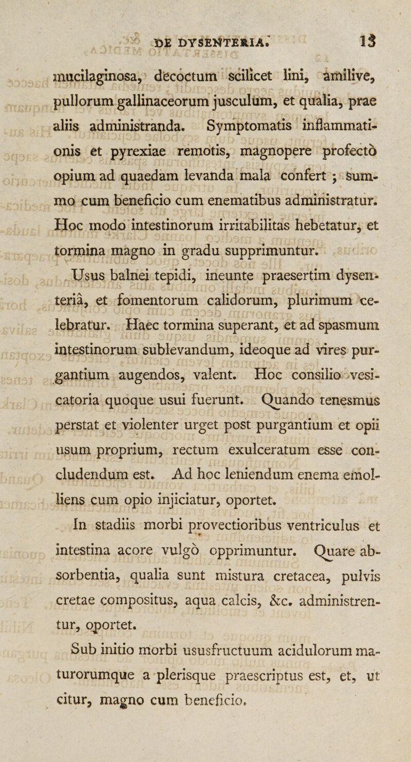 mucilaginosa, decoctum scilicet lini, amilive, pullorum gallinaceorum jusculum, et qualia, prae aliis administranda. Symptomatis inflammati¬ onis et pyrexiae remotis, magnopere profecto opium ad quaedam levanda mala confert ; Sum¬ mo cum beneficio cum enematibus administratur. Hoc modo intestinorum irritabilitas hebetatur, et tormina magno in gradu supprimuntur. Usus balnei tepidi, ineunte praesertim dysen¬ teria, et fomentorum calidorum, plurimum ce¬ lebratur. Haec tormina superant, et ad spasmum intestinorum sublevandum, ideoque ad vires pur¬ gantium augendos, valent. Hoc consilio vesi- catoria quoque usui fuerunt. Quando tenesmus perstat et violenter urget post purgantium et opii usum proprium, rectum exulceratum esse con¬ cludendum est. Ad hoc leniendum enema emol¬ liens cum opio injiciatur, oportet. In stadiis morbi provectioribus ventriculus et intestina acore vulgo opprimuntur. Quare ab¬ sorbentia, qualia sunt mistura cretacea, pulvis cretae compositus, aqua calcis, &c. administren¬ tur, oportet. Sub initio morbi ususfructuum acidulorum ma~ turorumque a plerisque praescriptus est, et, ut citur, magno cum beneficio.