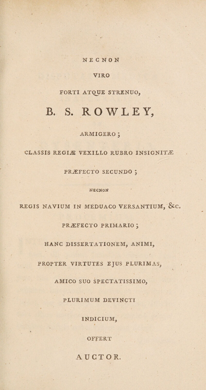 N E C N O N VIRO FORTI ATQUE STRENUO* B. S. ROWLEY» ARMIGEROl v CLASSIS REGIM VEXILLO RUBRO INSIGNITJE PRJEFECTO SECUNDO ; NECNQN REGIS NAVIUM IN MEDUACO VERSANTIUM, &C, PRiEFECTO PRIMARIO ; HANC DISSERTATIONEM, ANIMI, PROPTER VIRTUTES EJUS PLURIMAS, \ AMICO SUO SPECTATISSIMO, PLURIMUM DEVINCTI INDICIUM, . « OFFERT