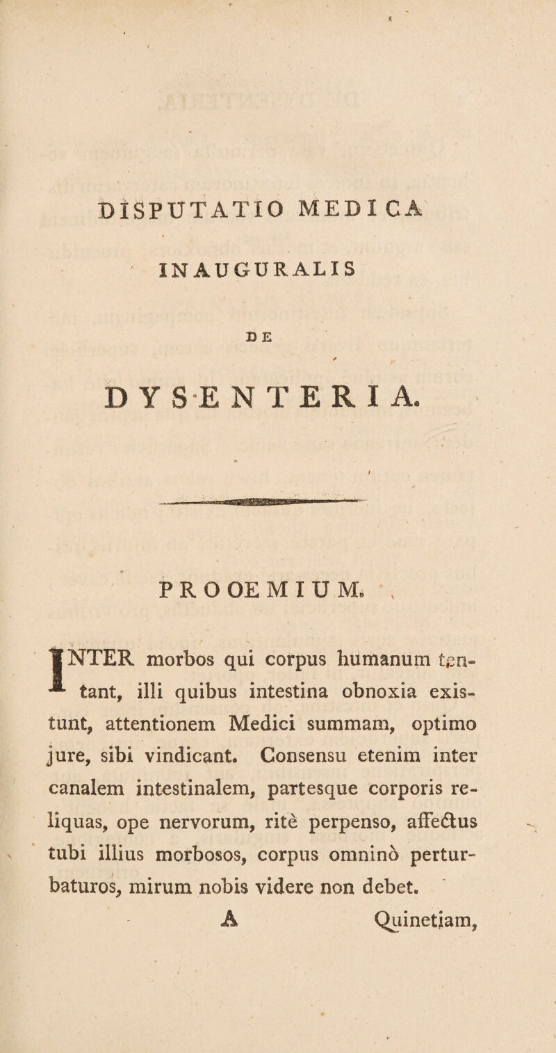 IN AUGURALIS D E ✓ D Y S E N T E R I A, PROOEMIUM. . ¥NTER morbos qui corpus humanum ten- **■ tant, illi quibus intestina obnoxia exis- tunt, attentionem Medici summam, optimo jure, sibi vindicant. Consensu etenim inter canalem intestinalem, partesque corporis re¬ liquas, ope nervorum, rite perpenso, afFedus tubi illius morbosos, corpus omnino pertur¬ baturos, mirum nobis videre non debet. A Quinetiam,