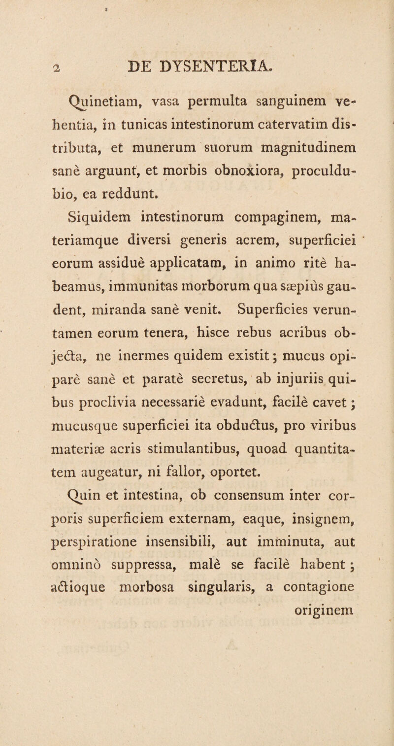 Quinetiam, vasa permulta sanguinem ve¬ hentia, in tunicas intestinorum catervatim dis¬ tributa, et munerum suorum magnitudinem sane arguunt, et morbis obnoxiora, proculdu- bio, ea reddunt. Siquidem intestinorum compaginem, ma¬ teriamque diversi generis acrem, superficiei * eorum assidue applicatam, in animo rite ha¬ beamus, immunitas morborum qua saepius gau¬ dent, miranda sane venit. Superficies verun- tatnen eorum tenera, hisce rebus acribus ob- je&a, ne inermes quidem existit; mucus opi¬ pare sane et parate secretus, ab injuriis qui¬ bus proclivia necessarie evadunt, facile cavet \ mucusque superficiei ita obdu&us, pro viribus materiae acris stimulantibus, quoad quantita¬ tem augeatur, ni fallor, oportet. Quin et intestina, ob consensum inter cor¬ poris superficiem externam, eaque, insignem, perspiratione insensibili, aut imminuta, aut omnino suppressa, male se facile habent; adtioque morbosa singularis, a contagione originem