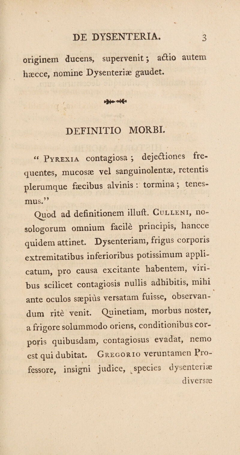originem ducens, supervenit; a£lio autem haecce, nomine Dysenteriae gaudet» DEFINITIO MORBE “ Pyrexxa contagiosa ; dejectiones fre¬ quentes, mucosae vel sanguinolentae, retentis plerumque faecibus alvinis : tormina j tenes¬ mus.” Quod ad definitionem illuft. Gulleni, no» sologorum omnium facile principis, liancce quidem attinet. Dysenteriam, frigus corporis extremitatibus inferioribus potissimum appli¬ catum, pro causa excitante babentem, vili¬ bus scilicet contagiosis nullis ac&hibitis, mihi ante oculos saepius versatam fuisse, observan¬ dum rite venit. Quinetiam, morbus noster, a frigore solummodo oriens, conditionibus cor¬ poris quibusdam, contagiosus evadat, nemo est qui dubitat. Gregorxo veruntamen Pro¬ fessore, insigni judice, ^ species dysenteria diversae