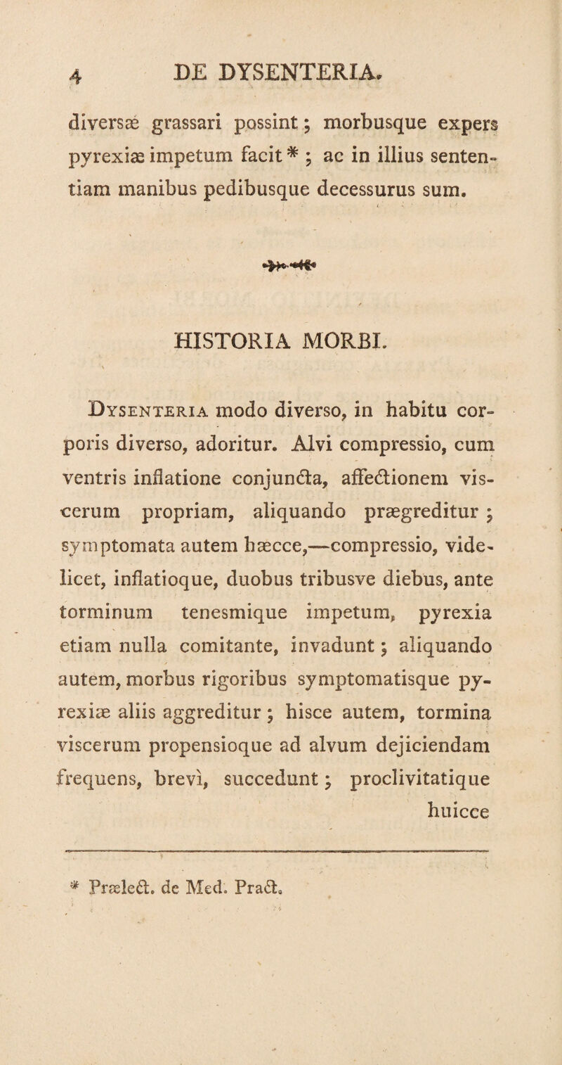 diversae grassari possint; morbusque expers pyrexiae impetum facit * ; ac in illius senten- tiam manibus pedibusque decessurus sum. / HISTORIA MORBI. \ Dysenteria modo diverso, in habitu cor¬ poris diverso, adoritur. Alvi compressio, cum ventris inflatione conjuncta, affedtionem vis¬ cerum propriam, aliquando praegreditur ; symptomata autem haecce,—compressio, vide¬ licet, inflatioque, duobus tribusve diebus, ante torminum tenesmique impetum, pyrexia etiam nulla comitante, invadunt; aliquando autem, morbus rigoribus symptomatisque py- rexiae aliis aggreditur; hisce autem, tormina viscerum propensioque ad alvum dejiciendam frequens, brevi, succedunt; proclivitatique huicce % Prseledh de Med. Pra&9