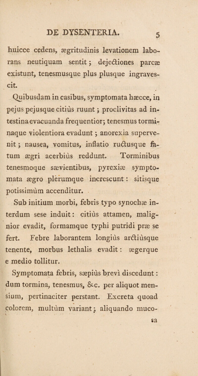 huicce cedens, aegritudinis levationem labo¬ rans neutiquam sentit; dejediones parcae existunt, tenesmusque plus plusque ingraves¬ cit Quibusdam in casibus, symptomata haecce, in pejus pejusque citius ruunt; proclivitas ad in¬ testina evacuanda frequentior; tenesmus tormi¬ naque violentiora evadunt; anorexia superve¬ nit ; nausea, vomitus, inflatio rudusque fa¬ tum aegri acerbius reddunt. Torminibus tenesmoque saevientibus, pyrexiae sympto¬ mata aegro plerumque increscunt: sitisque potissimum accenditur. . Sub initium morbi, febris typo synochae in¬ terdum sese induit: citius attamen, malig¬ nior evadit, formamque typhi putridi prae se fert. Febre laborantem longius ardi usque tenente, morbus lethalis evadit: aegerque e medio tollitur. Symptomata febris, saepius brevi discedunt: dum tormina, tenesmus, &c. per aliquot men¬ sium, pertinaciter perstant. Excreta quoad colorem, multum variant^ aliquando muco- sa