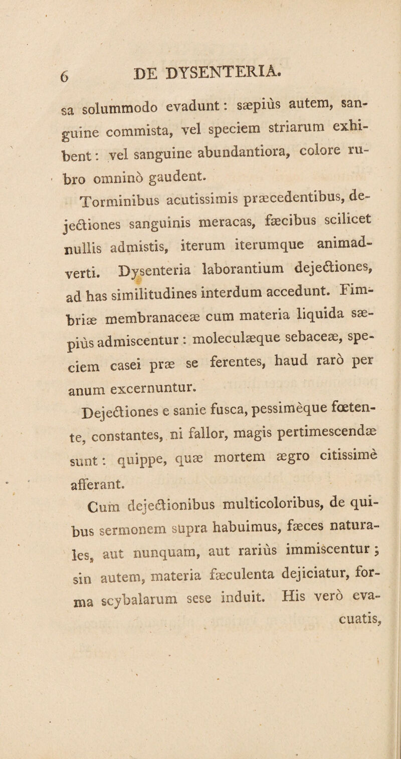 sa solummodo evadunt: saepius autem, san- guine commista vel speciem striarum exhi¬ bent vel sanguine abundantiora, eoiore ru- ■ bro omnino gaudent. Torminibus acutissimis praecedentibus, de- jedtiones sanguinis meracas, faecibus scilicet nullis admistis, iterum iterumque animad¬ verti. Dysenteria laborantium dejeftiones, ad has similitudines interdum accedunt. Fim¬ briae membranaceae cum materia liquida sae¬ pius admiscentur : molecukeque sebaceae, spe¬ ciem casei prae se ferentes, haud raro per anum excernuntur. Deje&iones e sanie fusca, pessimeque foeten¬ te, constantes, ni fallor, magis pertimescendis sunt: quippe, quae mortem aegro citissime afferant. Cum dejedionibus multicoloribus, de qui¬ bus sermonem supra, habuimus, faeces natura¬ les, aut nunquam, aut rarius immiscentur; sin autem, materia faeculenta dejiciatur, for¬ ma scybalarum sese induit. His vero eva¬ cuatis,