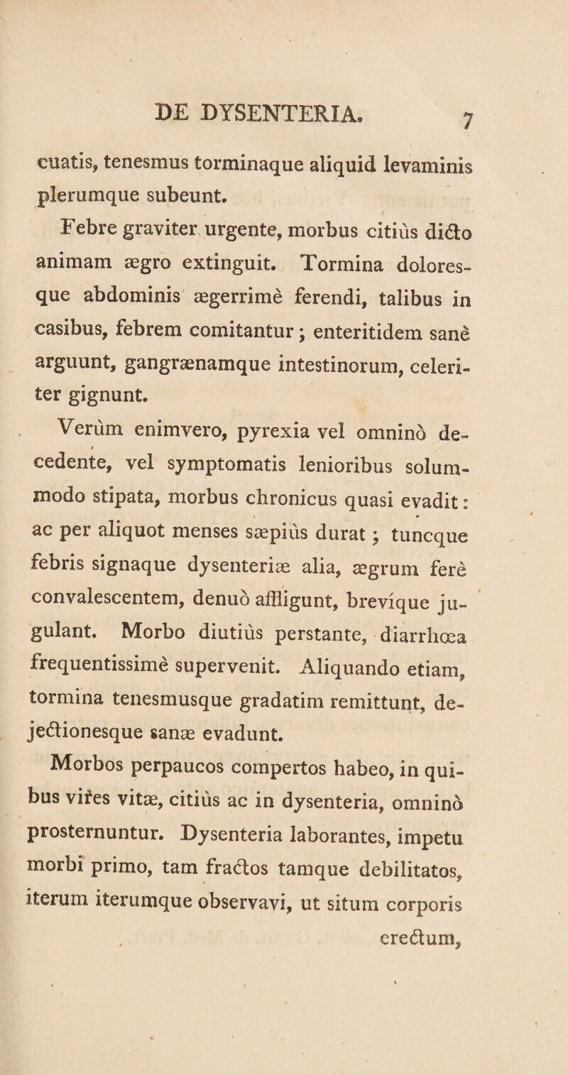 cuatis, tenesmus torminaque aliquid levaminis plerumque subeunt. Febre graviter urgente, morbus citius dido animam aegro extinguit. Tormina dolores¬ que abdominis aegerrime ferendi, talibus in casibus, febrem comitantur; enteritidem sane arguunt, gangraenamque intestinorum, celeri¬ ter gignunt. Verum enimvero, pyrexia vel omnino de- f cedente, vel symptomatis lenioribus solum¬ modo stipata, morbus chronicus quasi evadit: ac per aliquot menses saepius durat; tuncque febris signaque dysenteriae alia, aegrum fere convalescentem, denuo affligunt, brevique ju¬ gulant. Morbo diutius perstante, diarrhoea frequentissime supervenit. Aliquando etiam, tormina tenesmusque gradatim remittunt, de- jedionesque sanae evadunt. Morbos perpaucos compertos habeo, in qui¬ bus vires vitae, citius ac in dysenteria, omnino prosternuntur. Dysenteria laborantes, impetu morbi primo, tam frados tamque debilitatos, iterum iterum que observavi, ut situra corporis , eredum,