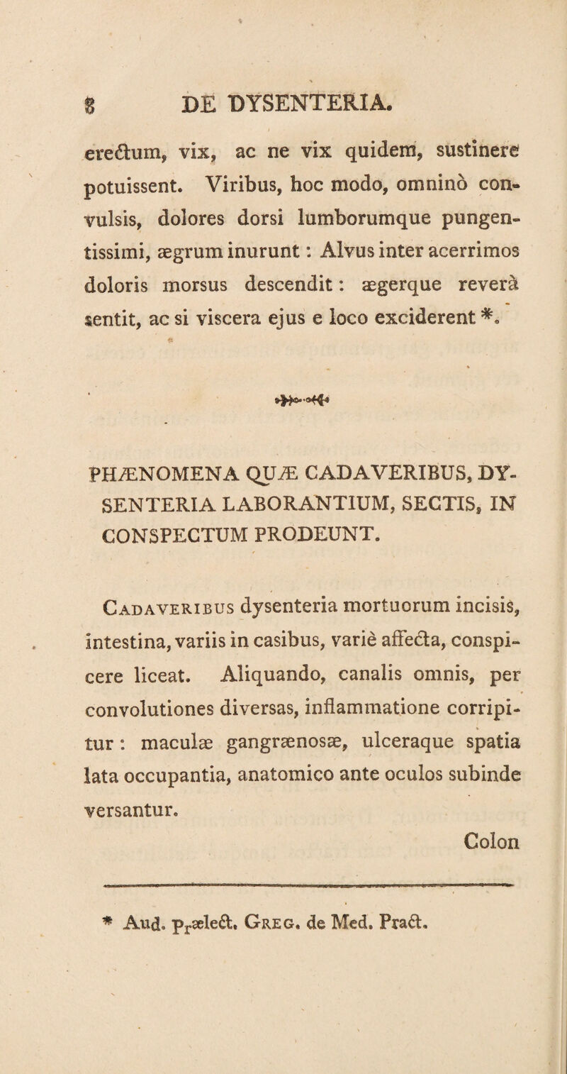 eredum* vix, ac ne vix quidem, sustinere potuissent. Viribus, hoc modo, omnino con¬ vulsis, dolores dorsi lumborumque pungen- tissimi, aegrum inurunt: Alvus inter acerrimos doloris morsus descendit: aegerque rever& sentit, ac si viscera ejus e loco exciderent PH/ENOMENA QXJJE CADAVERIBUS, DY¬ SENTERIA LABORANTIUM, SECTIS, IN CONSPECTUM PRODEUNT. Cadaveribus dysenteria mortuorum incisis, intestina, variis in casibus, varie aflfeda, conspi¬ cere liceat. Aliquando, canalis omnis, per convolutiones diversas, inflammatione corripi¬ tur : maculae gangraenosae, ulceraque spatia lata occupantia, anatomico ante oculos subinde versantur. Colon
