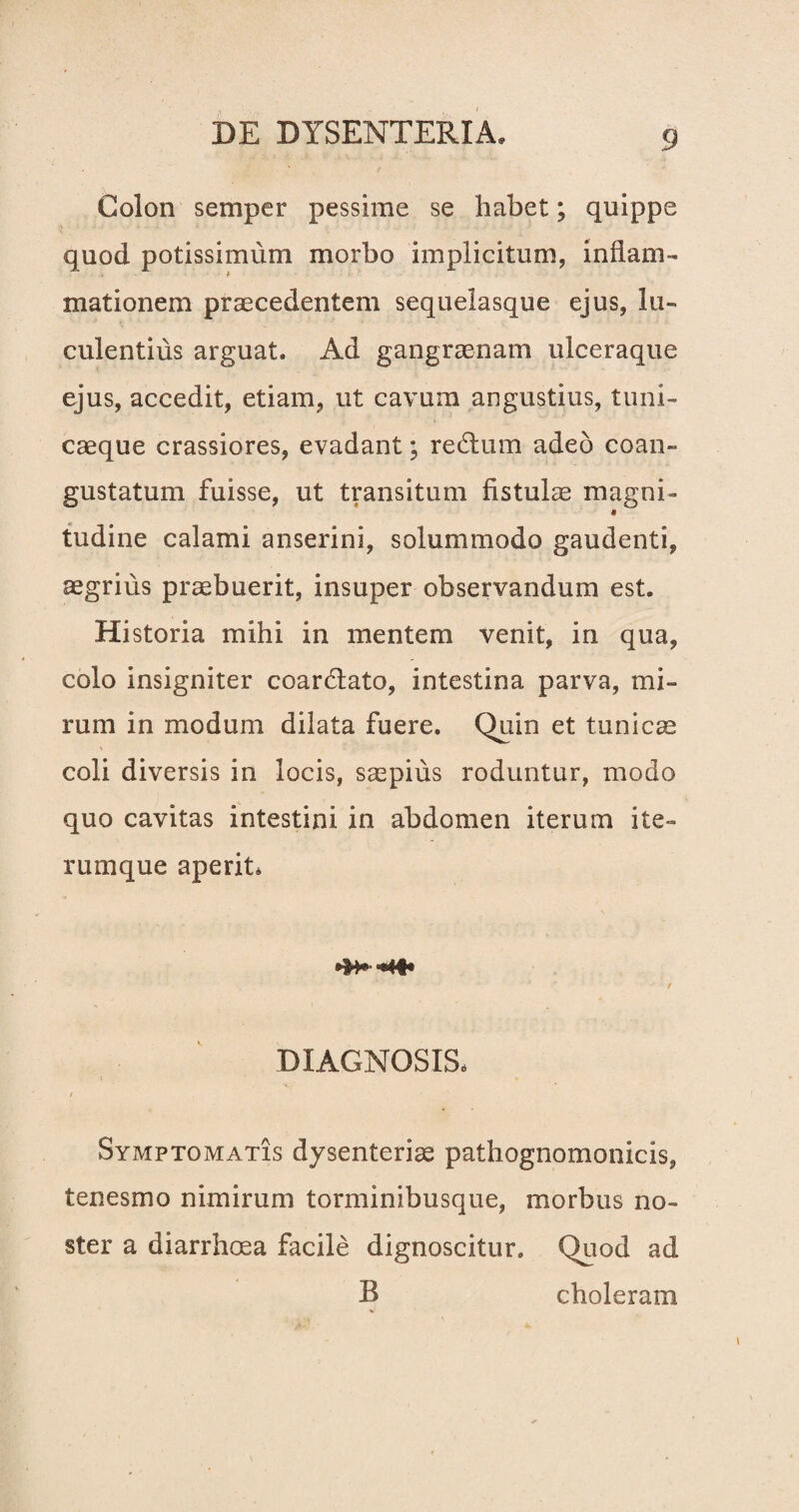 Colon semper pessime se habet; quippe quod potissimum morbo implicitum, inflam¬ mationem praecedentem sequelasque ejus, lu¬ culentius arguat. Ad gangraenam ulceraque ejus, accedit, etiam, ut cavum angustius, tuni¬ caeque crassiores, evadant; recflum adeo coan¬ gustatum fuisse, ut transitum fistulae magni- « tudine calami anserini, solummodo gaudenti, aegrius praebuerit, insuper observandum est. Historia mihi in mentem venit, in qua, colo insigniter coardlato, intestina parva, mi¬ rum in modum dilata fuere. Quin et tunicas coli diversis in locis, saepius roduntur, modo quo cavitas intestini in abdomen iterum ite- rumque aperit. r DIAGNOSIS. \ * / ' Symptomatis dysenteriae pathognomonicis, tenesmo nimirum torminibusque, morbus no¬ ster a diarrhoea facile dignoscitur. Quod ad B choleram