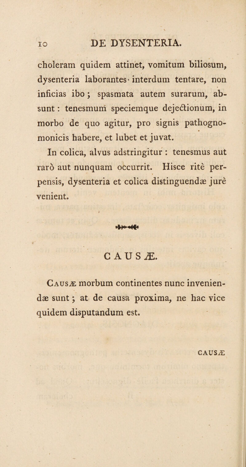 choleram quidem attinet, vomitum biliosum, dysenteria laborantes»interdum tentare, non inficias ibo; spasmata autem surarum, ab¬ sunt : tenesmum speciemque dejectionum, in morbo de quo agitur, pro signis pathogno- * « monicis habere, et lubet et juvat. In colica, alvus adstringitur : tenesmus aut raro aut nunquam occurrit. Hisce rite per- i * pensis, dysenteria et colica distinguendae jure venient. CAUS1, Causae morbum continentes nunc invenien¬ dae sunt; at de causa proxima, ne hac vice quidem disputandum est. CAUSAE