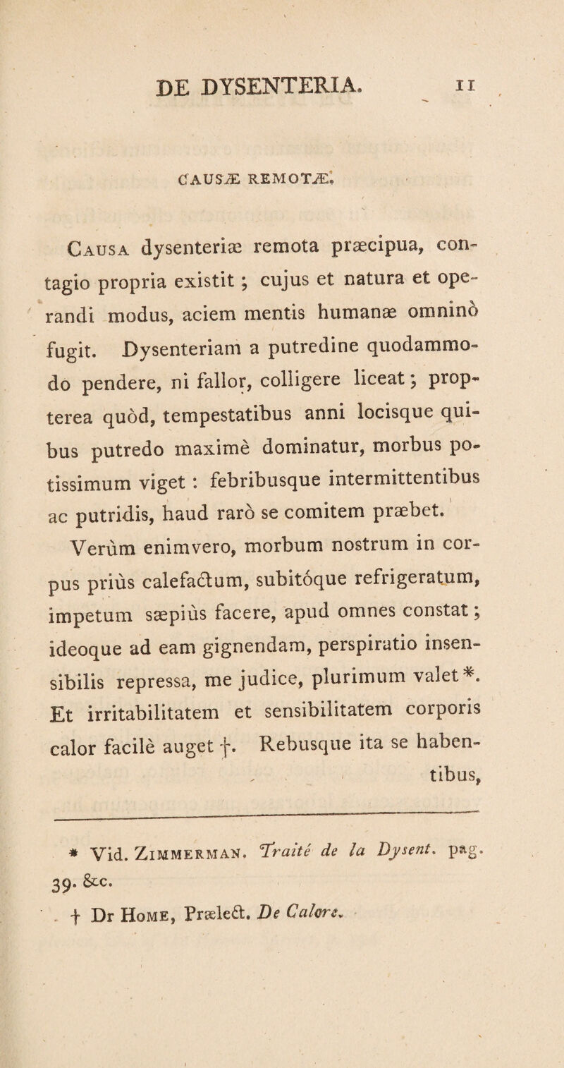 CAUSiE REMOTAE; Causa dysenteriae remota praecipua, con¬ tagio propria existit; cujus et natura et ope¬ randi modus, aciem mentis humana omnino fugit. Dysenteriam a putredine quodammo¬ do pendere, ni fallor, colligere liceat , ptop- terea quod, tempestatibus anni locisque qui¬ bus putredo maxime dominatur, morbus po¬ tissimum viget : febribusque intermittentibus ac putridis, haud raro se comitem praebet. Verum enimvero, morbum nostrum in cor¬ pus prius calefactum, subitoque refrigeratum, impetum saepius facere, apud omnes constat y ideoque ad eam gignendam, perspiratio insen¬ sibilis repressa, me judice, plurimum valet*. Et irritabilitatem et sensibilitatem corporis calor facile auget f. Rebusque ita se haben¬ tibus, # Vid. ZlMMERMAN. cTratte de la Dysent. pag. 39. &c. f Dr Home, Prseledt. De Calore„
