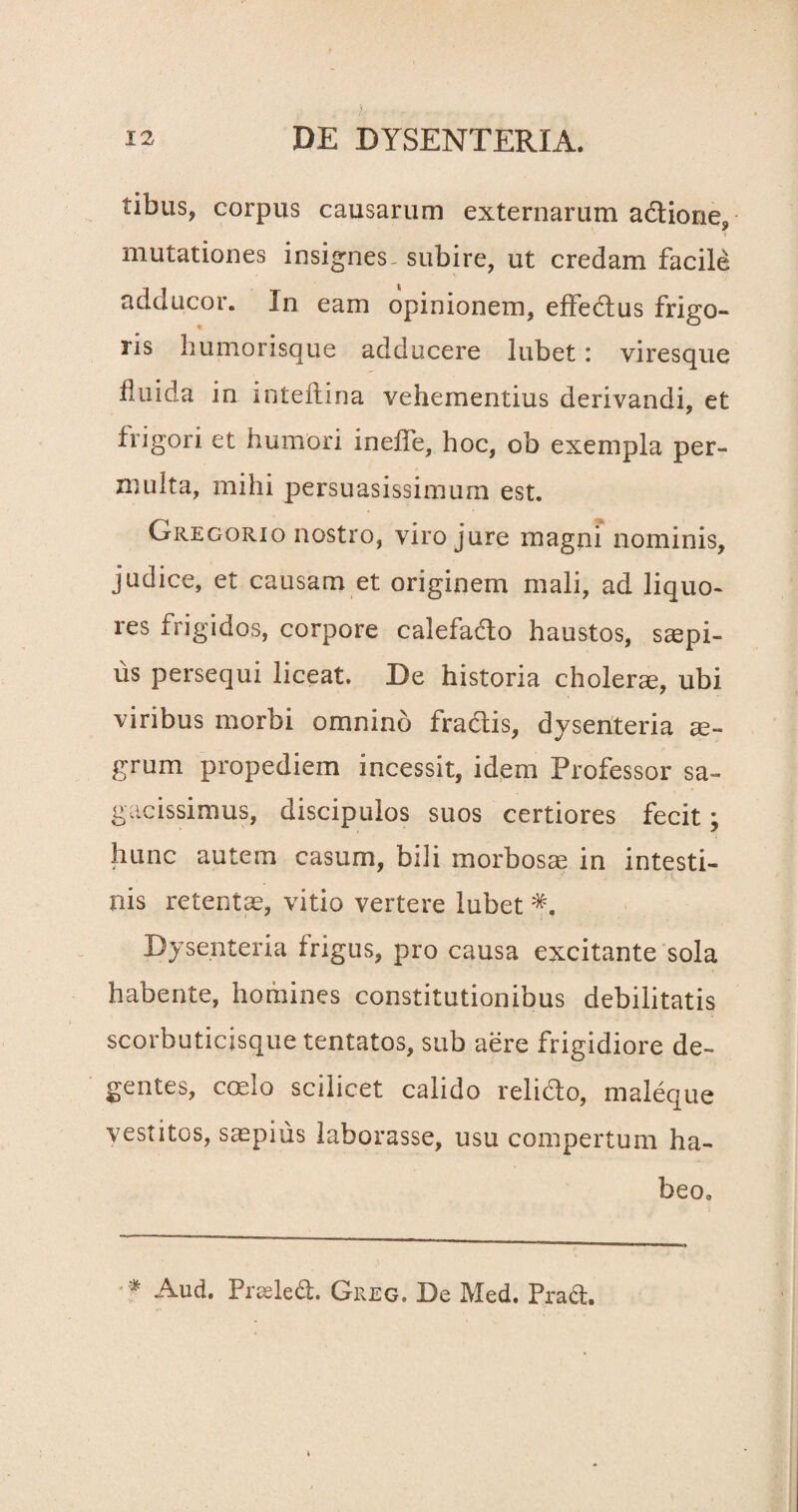 tibus, corpus causarum externarum adtione, mutationes insignes, subire, ut credam facile adducor. In eam opinionem, effedtus frigo¬ ris liumorisque adducere lubet: viresque fluida in inteftina vehementius derivandi, et frigori et humori inefie, hoc, ob exempla per¬ multa, mihi persuasissimum est. Gregorio nostro, viro jure magni nominis, judice, et causam et originem mali, ad liquo¬ res frigidos, corpore calefado haustos, saepi¬ us persequi liceat. De historia cholerae, ubi viribus morbi omnino fractis, dysenteria ae¬ grum propediem incessit, idem Professor sa¬ gacissimus, discipulos suos certiores fecit; hunc autem casum, bili morbosae in intesti¬ nis retentae, vitio vertere lubet Dysenteria frigus, pro causa excitante sola habente, homines constitutionibus debilitatis scorbuticisque tentatos, sub aere frigidiore de¬ gentes, coelo scilicet calido relicto, maleque vestitos, saepius laborasse, usu compertum ha¬ beo.