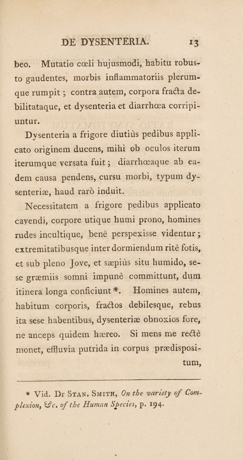 beo. Mutatio coeli hujusmodi, habitu robus¬ to gaudentes, morbis inflammatoriis plerum¬ que rumpit; contra autem, corpora frada de- bilitataque, et dysenteria et diarrhoea corripi¬ untur. Dysenteria a frigore diutius pedibus appli¬ cato originem ducens, mihi ob oculos iterum iterumque versata fuit; diarrhoeaque ab ea¬ dem causa pendens, cursu morbi, typum dy¬ senteriae, haud raro induit. Necessitatem a frigore pedibus applicato cavendi, corpore utique humi prono, homines rudes incultique, bene perspexisse videntur; extremitatibusque inter dormiendum rite fotis, et sub pleno Jove, et saepius situ humido, se- se graemiis somni impune committunt, dum itinera longa conficiunt Homines autem, habitum corporis, frados debilesque, rebus ita sese habentibus, dysenteriae obnoxios fore, ne anceps quidem haereo. Si mens me rede monet, effluvia putrida in corpus praedisposi¬ tum, * Vid. Dr Stan. Smith, On the variety of Com~ plexion, &c. of the Human Species, p. 194,
